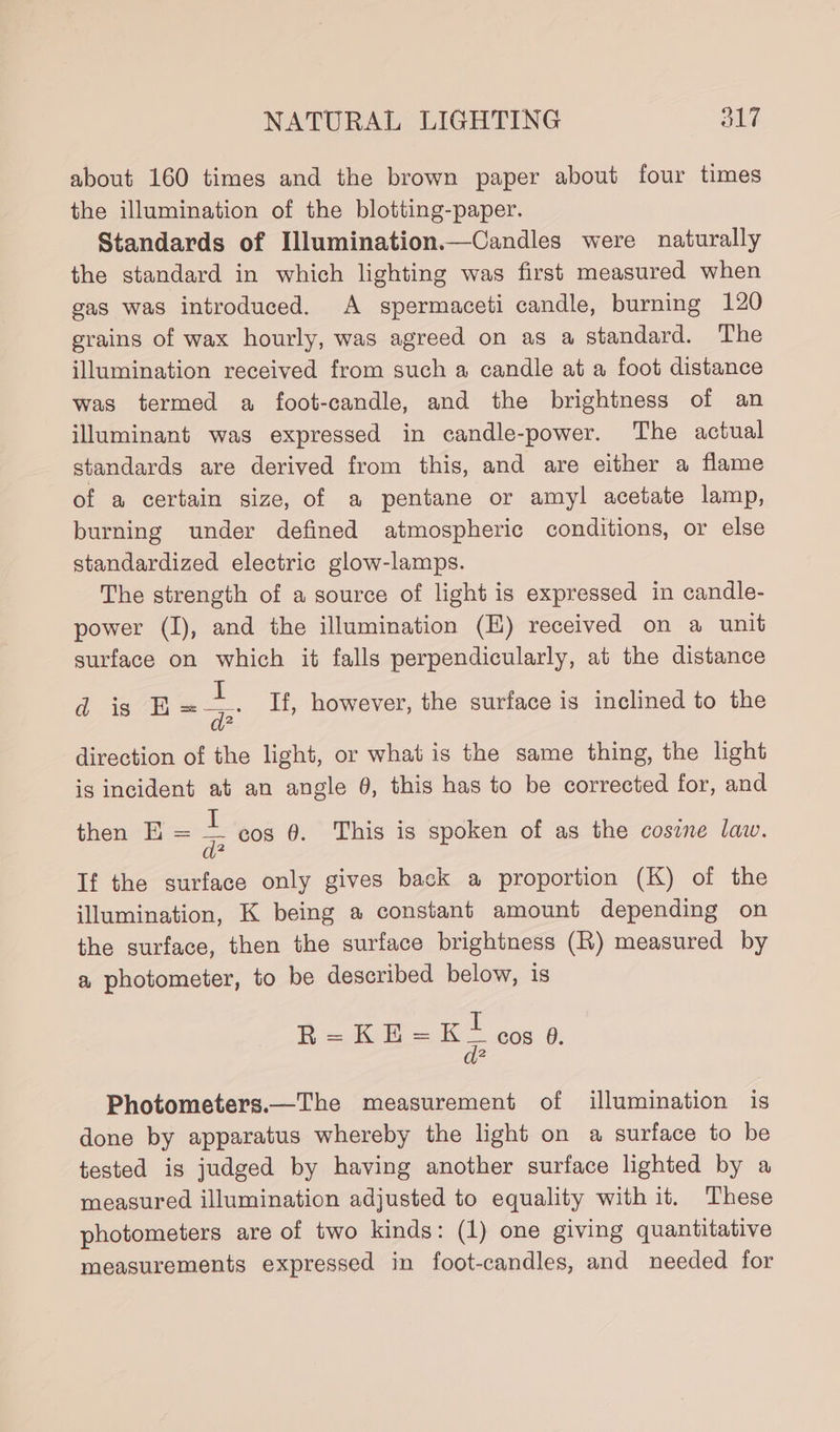 about 160 times and the brown paper about four times the illumination of the blotting-paper. Standards of Illumination.—Candles were naturally the standard in which lighting was first measured when gas was introduced. A spermaceti candle, burning 120 grains of wax hourly, was agreed on as a standard. The illumination received from such a candle at a foot distance was termed a foot-candle, and the brightness of an illuminant was expressed in candle-power. The actual standards are derived from this, and are either a flame of a certain size, of a pentane or amyl acetate lamp, burning under defined atmospheric conditions, or else standardized electric glow-lamps. The strength of a source of light is expressed in candle- power (I), and the illumination (E) received on a unit surface on which it falls perpendicularly, at the distance dis E — If, however, the surface is inclined to the direction of the light, or what is the same thing, the light is incident at an angle 0, this has to be corrected for, and then EH = = cos 0. This is spoken of as the cosine law. If the surface only gives back a proportion (K) of the illumination, K being a constant amount depending on the surface, then the surface brightness (R) measured by a photometer, to be described below, is R= KE =K= cos 0. Photometers.—The measurement of illumination is done by apparatus whereby the light on a surface to be tested is judged by having another surface lighted by a measured illumination adjusted to equality with it. These photometers are of two kinds: (1) one giving quantitative measurements expressed in foot-candles, and needed for