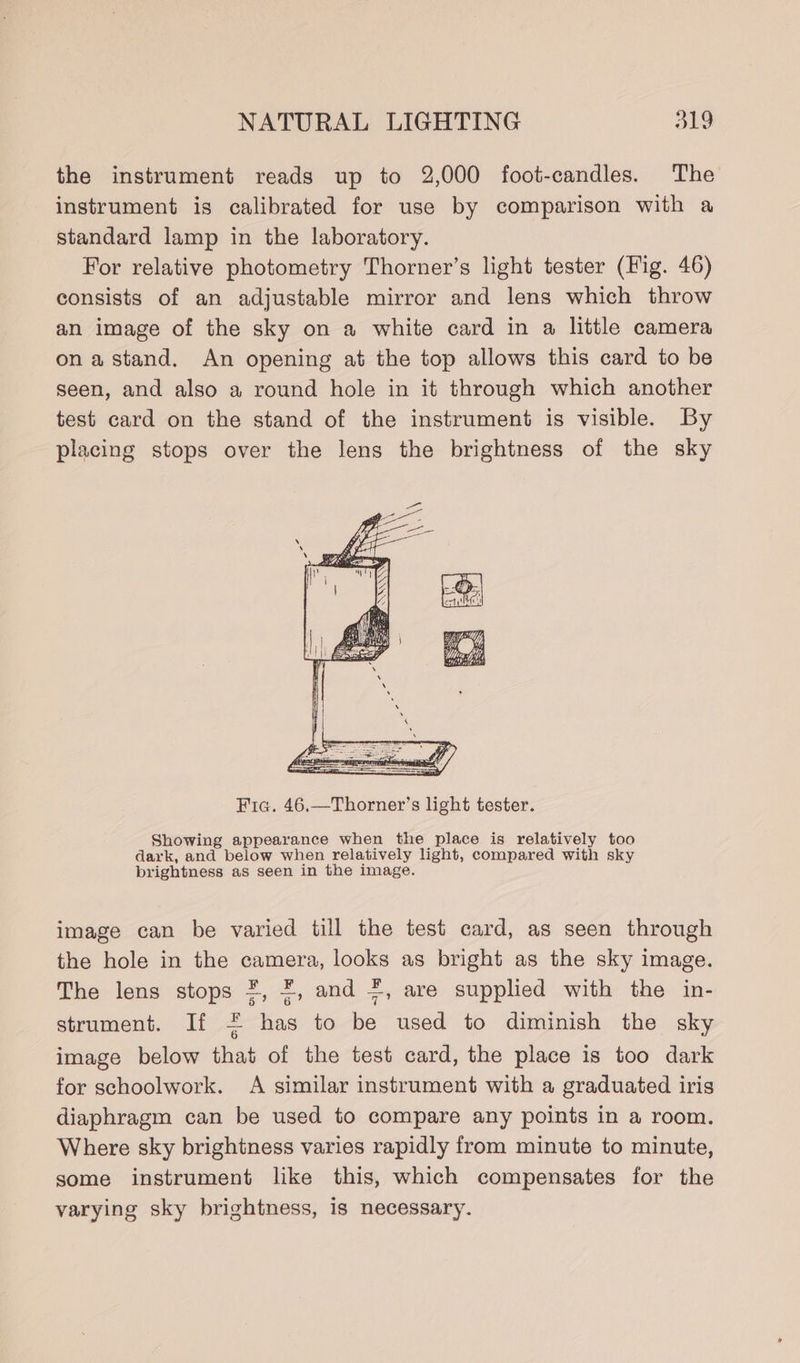 the instrument reads up to 2,000 foot-candles. The instrument is calibrated for use by comparison with a standard lamp in the laboratory. For relative photometry Thorner’s light tester (Fig. 46) consists of an adjustable mirror and lens which throw an image of the sky on a white card in a little camera ona stand. An opening at the top allows this card to be seen, and also a round hole in it through which another test card on the stand of the instrument is visible. By placing stops over the lens the brightness of the sky Fic. 46.—Thorner’s light tester. Showing appearance when the place is relatively too dark, and below when relatively light, compared with sky brightness as seen in the image. image can be varied till the test card, as seen through the hole in the camera, looks as bright as the sky image. The lens stops *, ¥, and #, are supplied with the in- strument. If = has to be used to diminish the sky image below that of the test card, the place is too dark for schoolwork. A similar instrument with a graduated iris diaphragm can be used to compare any points in a room. Where sky brightness varies rapidly from minute to minute, some instrument like this, which compensates for the varying sky brightness, is necessary.