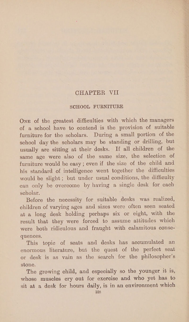 CHAPTER VII SCHOOL FURNITURE One of the greatest difficulties with which the managers of a school have to contend is the provision of suitable furniture for the scholars. During a small portion of the school day the scholars may be standing or drilling, but usually are sitting at their desks. If all children of the same age were also of the same size, the selection of furniture would be easy; even if the size of the child and his standard of intelligence went together the difficulties would be slight ; but under usual conditions, the difficulty can only be overcome by having a single desk for each scholar, Before the necessity for suitable desks was realized, children of varying ages and sizes were often seen seated at a long desk holding perhaps six or eight, with the result that they were forced to assume attitudes which were both ridiculous and fraught with calamitous conse- quences. This topic of seats and desks has accumulated an enormous literature, but the quest of the perfect seat or desk is as vain as the search for the philosopher’s stone. The growing child, and especially so the younger it is, whose muscles cry out for exercise and who yet has to sit at a desk for hours daily, is in an environment which