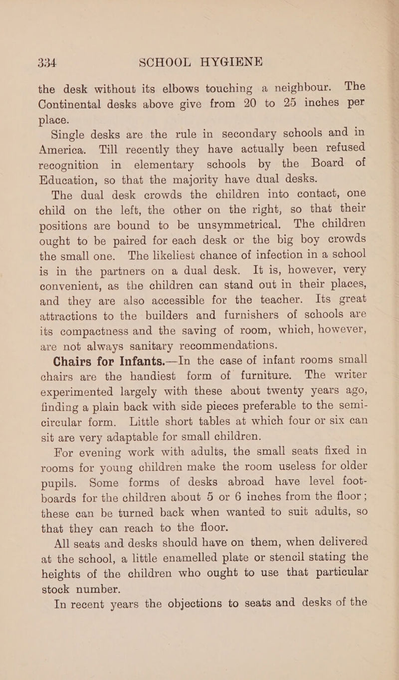 the desk without its elbows touching a neighbour. The Continental desks above give from 20 to 25 inches per place. Single desks are the rule in secondary schools and in America. Till recently they have actually been refused recognition in elementary schools by the Board of Education, so that the majority have dual desks. The dual desk crowds the children into contact, one child on the left, the other on the right, so that their positions are bound to be unsymmetrical. The children ought to be paired for each desk or the big boy crowds the small one. The likeliest chance of infection in a school is in the partners on a dual desk. It is, however, very convenient, as the children can stand out in their places, and they are also accessible for the teacher. Its great attractions to the builders and furnishers of schools are its compactness and the saving of room, which, however, are not always sanitary recommendations. Chairs for Infants.—In the case of infant rooms small chairs are the handiest form of furniture. The writer experimented largely with these about twenty years ago, finding a plain back with side pieces preferable to the semi- circular form. Little short tables at which four or six can sit are very adaptable for small children. For evening work with adults, the small seats fixed in rooms for young children make the room useless for older pupils. Some forms of desks abroad have level foot- boards for the children about 5 or 6 inches from the floor ; these can be turned back when wanted to suit adults, so that they can reach to the floor. All seats and desks should have on them, when delivered at the school, a little enamelled plate or stencil stating the heights of the children who ought to use that particular stock number. In recent years the objections to seats and desks of the