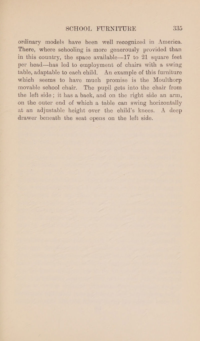 ordinary models have been well recognized in America. There, where schooling is more generously provided than in this country, the space available—17 to 21 square feet per head—has led to employment of chairs with a swing table, adaptable to each child. An example of this furniture which seems to have much promise is the Moulthorp movable school chair. The pupil gets into the chair from the left side; it has a back, and on the right side an arm, on the outer end of which a table can swing horizontally at an adjustable height over the child’s knees. A deep drawer beneath the seat opens on the left side.