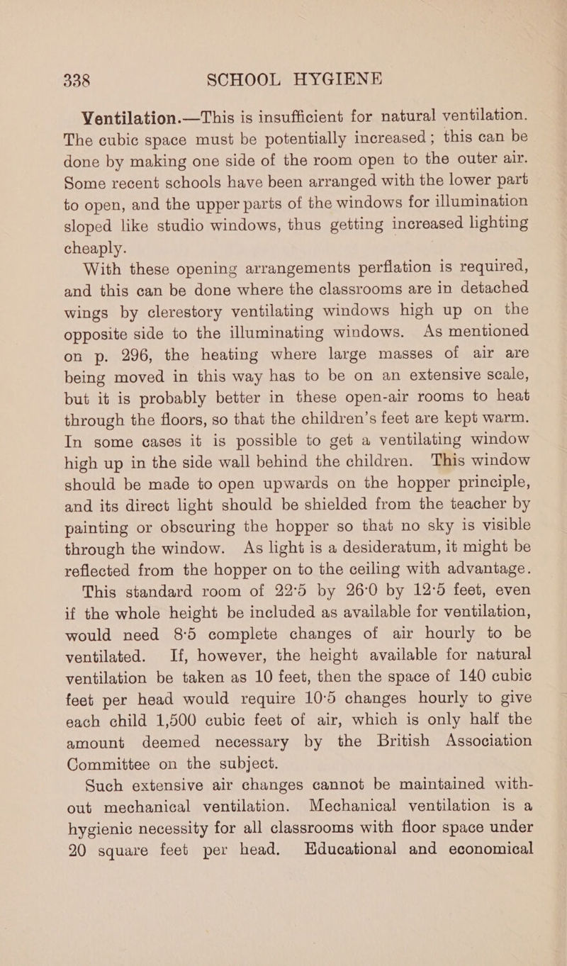 Ventilation.—This is insufficient for natural ventilation. The cubic space must be potentially increased ; this can be done by making one side of the room open to the outer air. Some recent schools have been arranged with the lower part to open, and the upper parts of the windows for illumination sloped like studio windows, thus getting increased lighting cheaply. With these opening arrangements perflation is required, and this can be done where the classrooms are in detached wings by clerestory ventilating windows high up on the opposite side to the illuminating windows. As mentioned on p. 296, the heating where large masses of air are being moved in this way has to be on an extensive scale, but it is probably better in these open-air rooms to heat through the floors, so that the children’s feet are kept warm. In some cases it is possible to get a ventilating window high up in the side wall behind the children. This window should be made to open upwards on the hopper principle, and its direct light should be shielded from the teacher by painting or obscuring the hopper so that no sky is visible through the window. As light is a desideratum, it might be reflected from the hopper on to the ceiling with advantage. This standard room of 22°5 by 26:0 by 12°5 feet, even if the whole height be included as available for ventilation, would need 8:5 complete changes of air hourly to be ventilated. If, however, the height available for natural ventilation be taken as 10 feet, then the space of 140 cubic feet per head would require 10-5 changes hourly to give each child 1,500 cubic feet of air, which is only half the amount deemed necessary by the British Association Committee on the subject. Such extensive air changes cannot be maintained with- out mechanical ventilation. Mechanical ventilation is a hygienic necessity for all classrooms with floor space under 20 square feet per head. Educational and economical