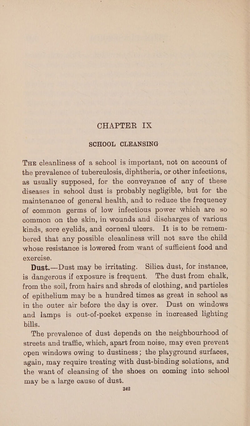CHAPTER IX SCHOOL CLEANSING Tue cleanliness of a school is important, not on account of the prevalence of tuberculosis, diphtheria, or other infections, as usually supposed, for the conveyance of any of these diseases in school dust is probably negligible, but for the maintenance of general health, and to reduce the frequency of common germs of low infectious power which are so common on the skin, in wounds and discharges of various kinds, sore eyelids, and corneal ulcers. It is to be remem- bered that any possible cleanliness will not save the child whose resistance is lowered from want of sufficient food and exercise. Dust.—Dust may be irritating. Silica dust, for instance, is dangerous if exposure is frequent. The dust from chalk, from the soil, from hairs and shreds of clothing, and particles of epithelium may be a hundred times as great in school as in the outer air before the day is over. Dust on windows and lamps is out-of-pocket expense in increased lighting bills. The prevalence of dust depends on the neighbourhood of streets and traffic, which, apart from noise, may even prevent open windows owing to dustiness; the playground surfaces, again, may require treating with dust-binding solutions, and the want of cleansing of the shoes on coming into school may be a large cause of dust.