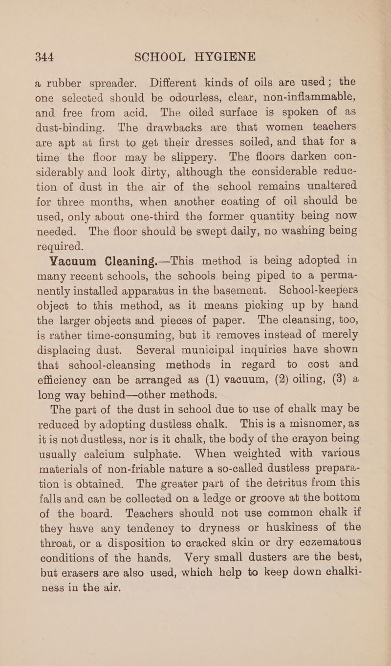 a rubber spreader. Different kinds of oils are used; the one selected should be odourless, clear, non-inflammable, and free from acid. The oiled surface is spoken of as dust-binding. The drawbacks are that women teachers are apt at first to get their dresses soiled, and that for a time the floor may be slippery. The floors darken con- siderably and look dirty, although the considerable reduc- tion of dust in the air of the school remains unaltered for three months, when another coating of oil should be used, only about one-third the former quantity being now needed. The floor should be swept daily, no washing being required. Vacuum Cleaning.—This method is being adopted in many recent schools, the schools being piped to a perma- nently installed apparatus in the basement. School-keepers object to this method, as it means picking up by hand the larger objects and pieces of paper. The cleansing, too, is rather time-consuming, but it removes instead of merely displacing dust. Several municipal inquiries have shown that school-cleansing methods in regard to cost and efficiency can be arranged as (1) vacuum, (2) oiling, (3) a long way behind—other methods. The part of the dust in school due to use of chalk may be reduced by adopting dustless chalk. This is a misnomer, as it is not dustless, nor is it chalk, the body of the crayon being usually calcium sulphate. When weighted with various materials of non-friable nature a so-called dustless prepara- tion is obtained. The greater part of the detritus from this falls and can be collected on a ledge or groove at the bottom of the board. Teachers should not use common chalk if they have any tendency to dryness or huskiness of the throat, or a disposition to cracked skin or dry eczematous conditions of the hands. Very small dusters are the best, but erasers are also used, which help to keep down chalki- ness in the air.