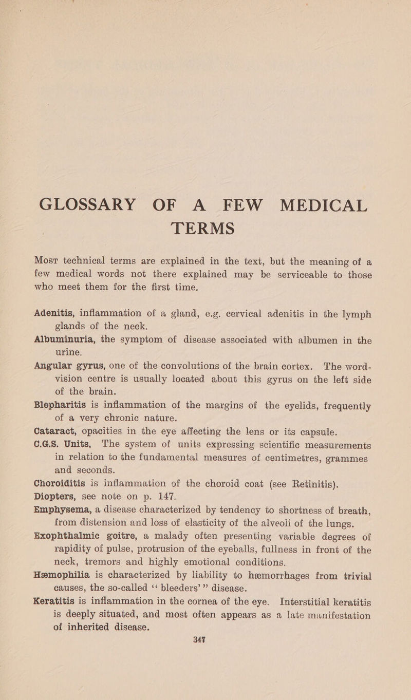 GLOSSARY OF A FEW MEDICAL TERMS Most technical terms are explained in the text, but the meaning of a few medical words not there explained may be serviceable to those who meet them for the first time. Adenitis, inflammation of a gland, e.g. cervical adenitis in the lymph glands of the neck. Albuminuria, the symptom of disease associated with albumen in the urine. Angular gyrus, one of the convolutions of the brain cortex. The word- vision centre is usually located about this gyrus on the left side of the brain. Blepharitis is inflammation of the margins of the eyelids, frequently of a very chronic nature. Cataract, opacities in the eye affecting the lens or its capsule. C.G.S. Units, The system of units expressing scientific measurements in relation to the fundamental measures of centimetres, grammes and seconds. Choroiditis is inflammation of the choroid coat (see Retinitis). Diopters, see note on p. 147. Emphysema, a disease characterized by tendency to shortness of breath, from distension and loss of elasticity of the alveoli of the lungs. Exophthalmic goitre, a malady often presenting variable degrees of rapidity of pulse, protrusion of the eyeballs, fullness in front of the neck, tremors and highly emotional conditions. Hemophilia is characterized by liability to hemorrhages from trivial causes, the so-called ‘‘ bleeders’ ”’ disease. Keratitis is inflammation in the cornea of the eye. Interstitial keratitis is deeply situated, and most often appears as a late manifestation of inherited disease.