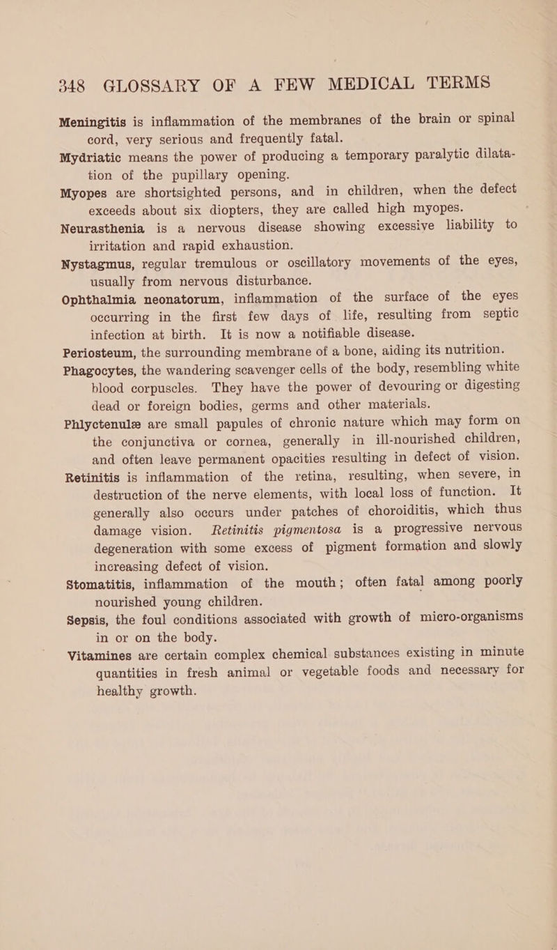 Meningitis is inflammation of the membranes of the brain or spinal cord, very serious and frequently fatal. Mydriatic means the power of producing a temporary paralytic dilata- tion of the pupillary opening. Myopes are shortsighted persons, and in children, when the defect exceeds about six diopters, they are called high myopes. Neurasthenia is a nervous disease showing excessive liability to irritation and rapid exhaustion. Nystagmus, regular tremulous or oscillatory movements of the eyes, usually from nervous disturbance. Ophthalmia neonatorum, inflammation of the surface of the eyes occurring in the first few days of life, resulting from septic infection at birth. It is now a notifiable disease. Periosteum, the surrounding membrane of a bone, aiding its nutrition. Phagocytes, the wandering scavenger cells of the body, resembling white blood corpuscles. They have the power of devouring or digesting dead or foreign bodies, germs and other materials. Phlyctenule are small papules of chronic nature which may form on the conjunctiva or cornea, generally in ill-nourished children, and often leave permanent opacities resulting in defect of vision. Retinitis is inflammation of the retina, resulting, when severe, in destruction of the nerve elements, with local loss of function. It generally also occurs under patches of choroiditis, which thus damage vision. Retinitis pigmentosa is a progressive nervous degeneration with some excess of pigment formation and slowly increasing defect of vision. Stomatitis, inflammation of the mouth; often fatal among poorly nourished young children. Sepsis, the foul conditions associated with growth of micro-organisms in or on the body. Vitamines are certain complex chemical substances existing in minute quantities in fresh animal or vegetable foods and necessary for healthy growth.