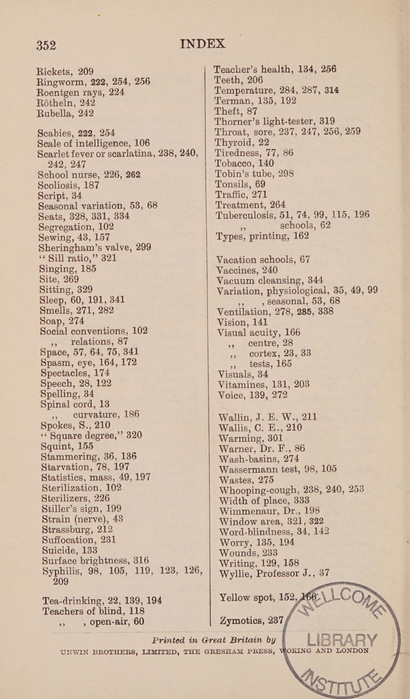 Rickets, 209 Ringworm, 222, 254, 256 Roentgen rays, 224 Rotheln, 242 Rubella, 242 Scabies, 222, 254 Scale of intelligence, 106 Scarlet fever or scarlatina, 238, 240, 242, 247 School nurse, 226, 262 Scoliosis, 187 Script, 34 Seasonal variation, 53, 68 Seats, 328, 331, 334 Segregation, 102 Sewing, 43, 157 Sheringham’s valve, 299 ‘¢ Sill ratio,” 321 Singing, 185 Site, 269 Sitting, 329 Sleep, 60, 191, 341 Smells, 271, 282 Soap, 274 Social conventions, 102 », relations, 87 Space, 57, 64, 75, 341 Spasm, eye, 164, 172 Spectacles, 174 Speech, 28, 122 Spelling, 34 Spinal cord, 13 » curvature, 186 Spokes, 8., 210 ‘¢ Square degree,’ 320 Squint, 155 Stammering, 36, 136 Starvation, 78, 197 Statistics, mass, 49, 197 Sterilization, 102 Sterilizers, 226 Stiller’s sign, 199 Strain (nerve), 43 Strassburg, 212 Suffocation, 231 Suicide, 133 Surface brightness, 316 Syphilis, 98, 105, 119, 123, 126, 209 Tea-drinking, 22, 139, 194 Teachers of blind, 118 A , open-air, 60 Teacher’s health, 134, 256 Teeth, 206 Temperature, 284, 287, 314 Terman, 135, 192 Theft, 87 Thorner’s light-tester, 319 Throat, sore, 237, 247, 256, 259 Thyroid, 22 Tiredness, 77, 86 Tobacco, 140 Tobin’s tube, 298 Tonsils, 69 Traffic, 271 Treatment, 264 Tuberculosis, 51, 74, 99, 115, 196 , schools, 62 Types, printing, 162 Vacation schools, 67 Vaccines, 240 Vacuum cleansing, 344 Variation, physiological, 35, 49, 99 ef , seasonal, 53, 68 Ventilation, 278, 285, 338 Vision, 141 Visual acuity, 166 », centre, 28 » cortex, 23, 33 ,, tests, 165 Visuals, 34 Vitamines, 131, 203 Voice, 139, 272 Wallin, J. E. W., 211 Wallis, C. E., 210 Warming, 301 Warner, Dr. F., 86 Wash-basins, 274 Wassermann test, 98, 105 Wastes, 275 Whooping-cough, 238, 240, 253 Width of place, 333 Wimmenaur, Dr., 198 Window area, 321, 322 Word-blindness, 34, 142 Worry, 135, 194 Wounds, 233 Writing, 129, 158 Wyllie, Professor J., 37 Yellow spot, 152,366 Zymotics, 237 / LIBRARY WOKING AND LONDON