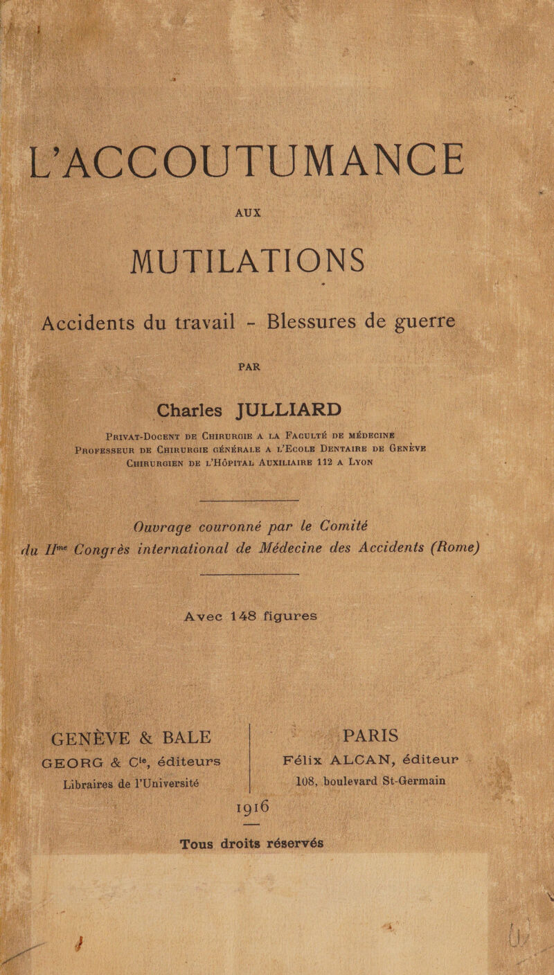 MUTILATIONS . Accidents du travail - Blessures de guerre PAR Charles JULLIARD PRIVAT-DOCENT DE CHIRURGIE À LA FACULTÉ DE MÉDECINE + . PROFESSEUR DE CHIRURGIE GÉNÉRALE A L’ECOLE DENTAIRE DE GENÈVE CHIRURGIEN DE L'HÔPITAL AUXILIAIRE 112 À LYON Ouvrage couronné par le Comité | Fe qe Pongres international de Médecine des Accidents (Rome) Avec 1248 figures GENÈVE &amp; BALE JA MPARIS | GEORG &amp; Ci, éditeurs Félix ALCAN, éditeur : ) Libraires de l'Université 108, boulevard St-Germain | 1916 Tous droits réservés 2, { j mt È EPA 7 en A