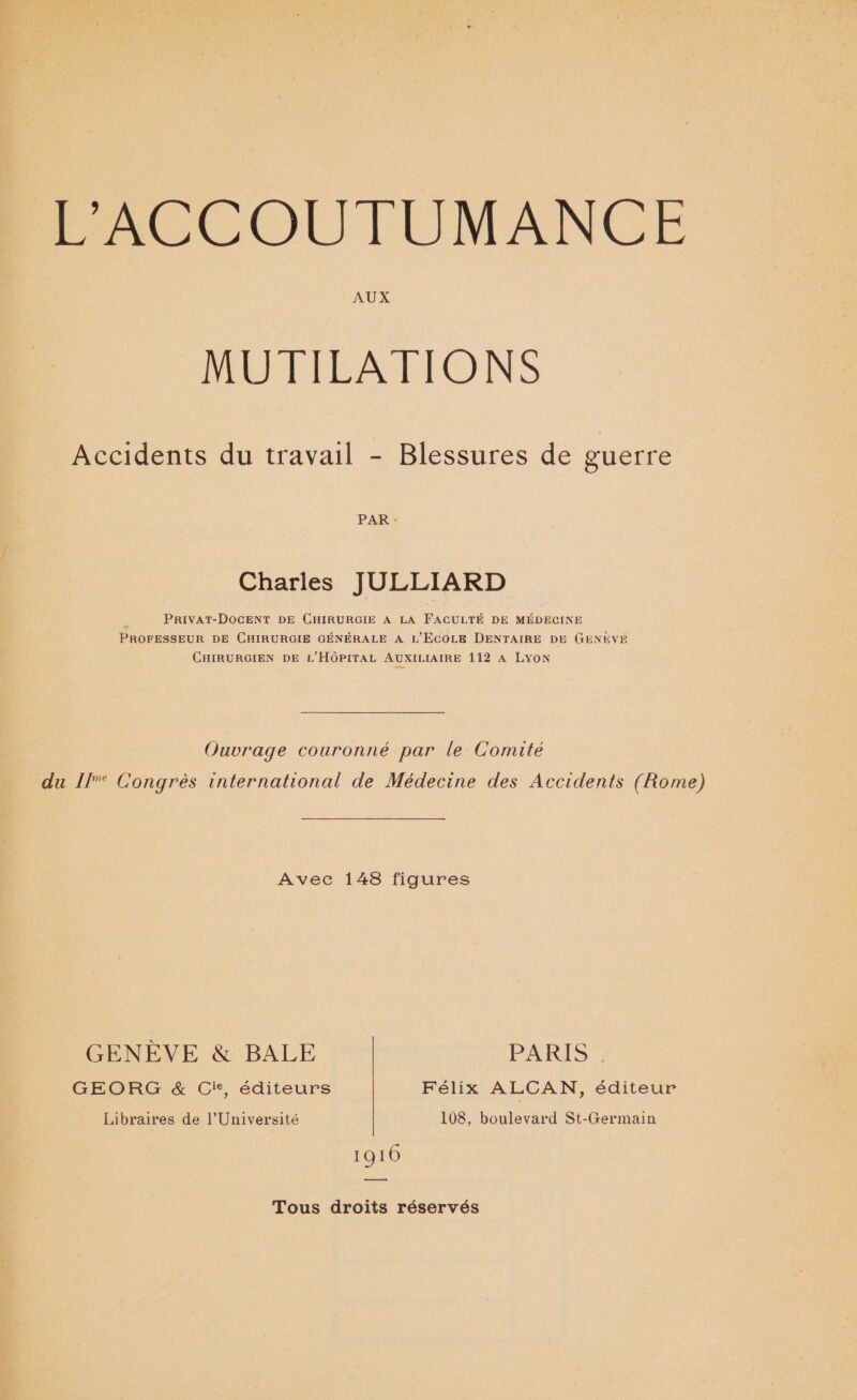 AUX MUTILATIONS Accidents du travail - Blessures de guerre PAR : Charles JULLIARD PRIVAT-DOCENT DE CHIRURGIE A LA FACULTÉ DE MÉDECINE PROFESSEUR DE CHIRURGIE GÉNÉRALE À L'ECOLE DENTAIRE DE GENEVE CHIRURGIEN DE L'HÔPITAL AUXILIAIRE 112 A LYON Ouvrage couronné par le Comité du 1/[° Congrès international de Médecine des Accidents (Rome) Avec 148 figures GENÈVE &amp; BALE PARIS . GEORG &amp; Cie, éditeurs Félix ALCAN, éditeur Libraires de l’Université 108, boulevard St-Germain 1910 Tous droits réservés