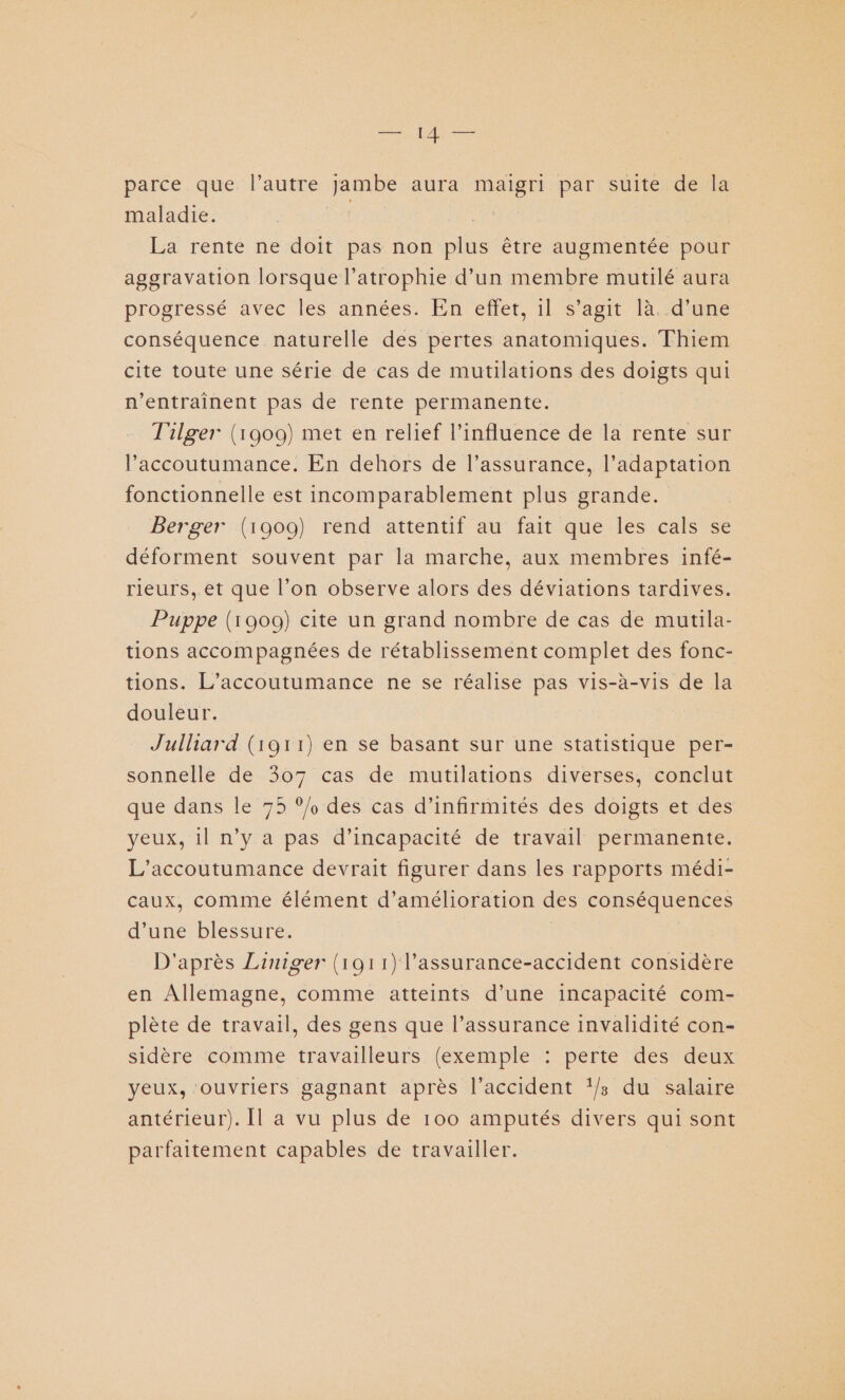 parce que l’autre jambe aura maigri par suite de la maladie. de | La rente ne doit pas non plus être augmentée pour aggravation lorsque l’atrophie d’un membre mutilé aura progressé avec les années. En effet, 1l s’agit là. d’une conséquence naturelle des pertes anatomiques. Thiem cite toute une série de cas de mutilations des doigts qui n’entraînent pas de rente permanente. T'ilger (1909) met en relief l'influence de la rente sur l’accoutumance. En dehors de l’assurance, l’adaptation fonctionnelle est incomparablement plus grande. Berger (1909) rend attentif au fait que les cals se déforment souvent par la marche, aux membres infé- rieurs, et que l’on observe alors des déviations tardives. Puppe (1909) cite un grand nombre de cas de mutila- tions accompagnées de rétablissement complet des fonc- tions. L’accoutumance ne se réalise pas vis-à-vis de la douleur. Julliard (1911) en se basant sur une statistique per- sonnelle de 307 cas de mutilations diverses, conclut que dans le 75 °/ des cas d’infirmités des doigts et des yeux, il n’y a pas d'incapacité de travail permanente. L’accoutumance devrait figurer dans les rapports médi- caux, comme élément d'amélioration des conséquences d’une blessure. D'après Liniger (1911) l’assurance-accident considère en Allemagne, comme atteints d’une incapacité com- plète de travail, des gens que l’assurance invalidité con- sidère comme travailleurs (exemple : perte des deux yeux, ouvriers gagnant après l'accident ‘/; du salaire antérieur). Il a vu plus de 100 amputés divers qui sont parfaitement capables de travailler.