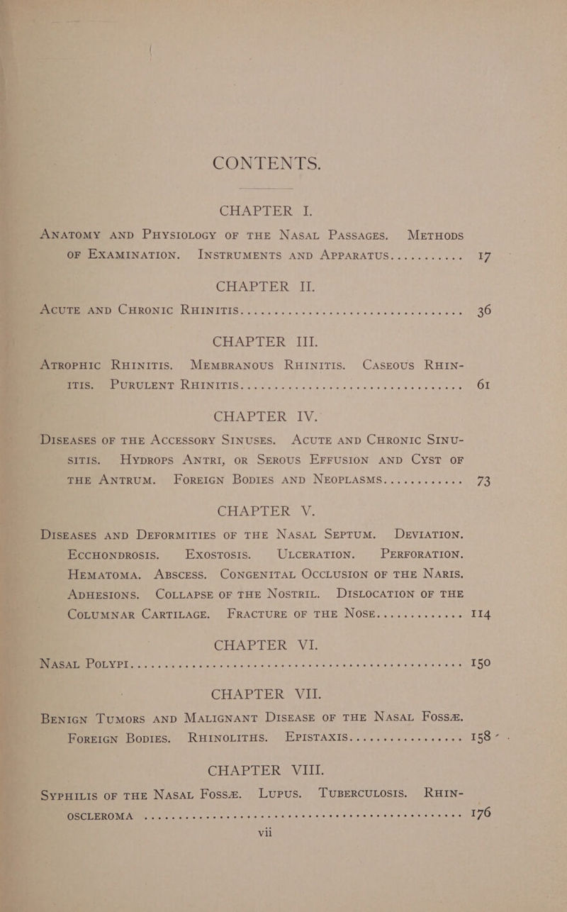 CONTENTS. CRAPTER | I ANATOMY AND PuysIoLocy oF THE Nasat Passaces. MeEtTHODS OF EXAMINATION. INSTRUMENTS AND APPARATUS.......... Ras GHAPEER IT, Meee (HRONIC RHINITIS. ....6.. 0000 ccc eresereccuces ner 20) CHAPTER Lt: ATROPHIC RHINITIS. MEMBRANOUS RHINITIS. CASEOUS RHIN- SUEPE TIRTIGENT KETNITIS. «ica tc cece ce esvceeees 5 Pee SET CHAPTER IV, DISEASES OF THE ACCESSORY SINUSES. ACUTE AND CHRONIC SINU- SsITIs. Hyprops ANTRI, OR SEROUS EFFUSION AND CYST OF THE ANTRUM. FoREIGN BopDiES AND NEOPLASMS............ 73 CHAPTER: V. DISEASES AND DEFORMITIES OF THE NASAL SEPTUM. DEVIATION. EccCHONDROSIS. EXOoOsTOSIS. ULCERATION. PERFORATION. HEMATOMA. ABSCESS. CONGENITAL OCCLUSION OF THE NARIS. ADHESIONS. COLLAPSE OF THE NostTrILt. DISLOCATION OF THE Peet AR CARTILAGE. FRACTURE OF THE NOSE...:.......00 114 CHAPTER VI. CN gg 7 Oe a Dre ey Oe Laer PORE CHAPTER VIE BENIGN Tumors AND MALIGNANT DISEASE OF THE NASAL Fossa. Poreicn Bopies.. RHINOLITHS. — EPISTAXIS.....%+0...0.0.00 1587 CHAPTER VIII. SYPHILIS oF THE NASAL Foss. Lupus. TUBERCULOSIS. RHIN- ren 176 OSCLEROMA «....ceseeceere pussies aneheteyeteteuste eleheveinceeletes eis scale