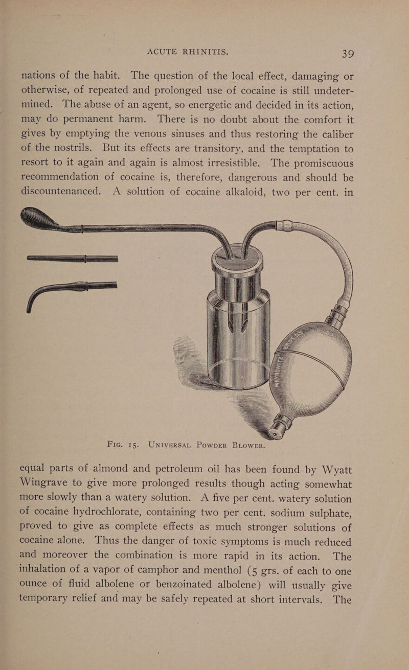 nations of the habit. The question of the local effect, damaging or otherwise, of repeated and prolonged use of cocaine is still undeter- mined. The abuse of an agent, so energetic and decided in its action, may do permanent harm. There is no doubt about the comfort it gives by emptying the venous sinuses and thus restoring the caliber of the nostrils. But its effects are transitory, and the temptation to resort to it again and again is almost irresistible. The promiscuous recommendation of cocaine is, therefore, dangerous and should be discountenanced. A solution of cocaine alkaloid, two per cent. in equal parts of almond and petroleum oil has been found by Wyatt Wingrave to give more prolonged results though acting somewhat more slowly than a watery solution. A five per cent. watery solution of cocaine hydrochlorate, containing two per cent. sodium sulphate, proved to give as complete effects as much stronger solutions of cocaine alone. Thus the danger of toxic symptoms is much reduced and moreover the combination is more rapid in its action. The inhalation of a vapor of camphor and menthol (5 grs. of each to one ounce of fluid albolene or benzoinated albolene) will usually give temporary relief and may be safely repeated at short intervals. The