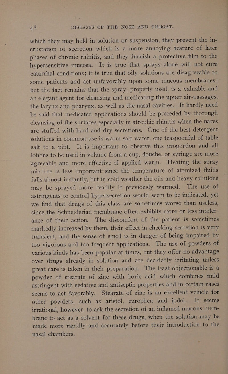 which they may hold in solution or suspension, they prevent the in- crustation of secretion which is a more annoying feature of later phases of chronic rhinitis, and they furnish a protective film to the hypersensitive mucosa. It is true that sprays alone will not cure catarrhal conditions; it is true that oily solutions are disagreeable to some patients and act unfavorably upon some mucous membranes ; but the fact remains that the spray, properly used, is a valuable and an elegant agent for cleansing and medicating the upper air-passages, the larynx and pharynx, as well as the nasal cavities. It hardly need be said that medicated applications should be preceded by thorough cleansing of the surfaces especially in atrophic rhinitis when the nares are stuffed with hard and dry secretions. One of the best detergent solutions in common use is warm salt water, one teaspoonful of table salt to a pint. It is important to observe this proportion and all lotions to be used in volume from a cup, douche, or syringe are more agreeable and more effective if applied warm. Heating the spray mixture is less important since the temperature of atomized fluids falls almost instantly, but in cold weather the oils and heavy solutions may be sprayed more readily if previously warmed. The use of astringents to control hypersecretion would seem to be indicated, yet we find that drugs of this class are sometimes worse than useless, since the Schneiderian membrane often exhibits more or less intoler- ance of their action. The discomfort of the patient is sometimes markedly increased by them, their effect in checking secretion is very transient, and the sense of smell is in danger of being impaired by too vigorous and too frequent applications. The use of powders of various kinds has been popular at times, but they offer no advantage over drugs already in solution and are decidedly irritating unless great care is taken in their preparation. The least obj ectionable is a powder of stearate of zinc with boric acid which combines mild astringent with sedative and antiseptic properties and in certain cases seems to act favorably. Stearate of zinc is an excellent vehicle for other powders, such as aristol, europhen and iodol. It seems irrational, however, to ask the secretion of an inflamed mucous mem- brane to act as a solvent for these drugs, when the solution may be made more rapidly and accurately before their introduction to the nasal chambers.