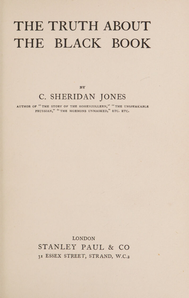 THE BLACK BOOK BY C. SHERIDAN JONES AUTHOR OF ‘‘ THE STORY OF THE HOHENZOLLERN,”’ ‘‘ THE UNSPEAKABLE PRUSSIAN,” ‘‘ THE MORMONS UNMASKED,” ETC. ETC. LONDON SITANEEY, PAUL &amp; CO 31 ESSEX STREET, STRAND, W.C.2