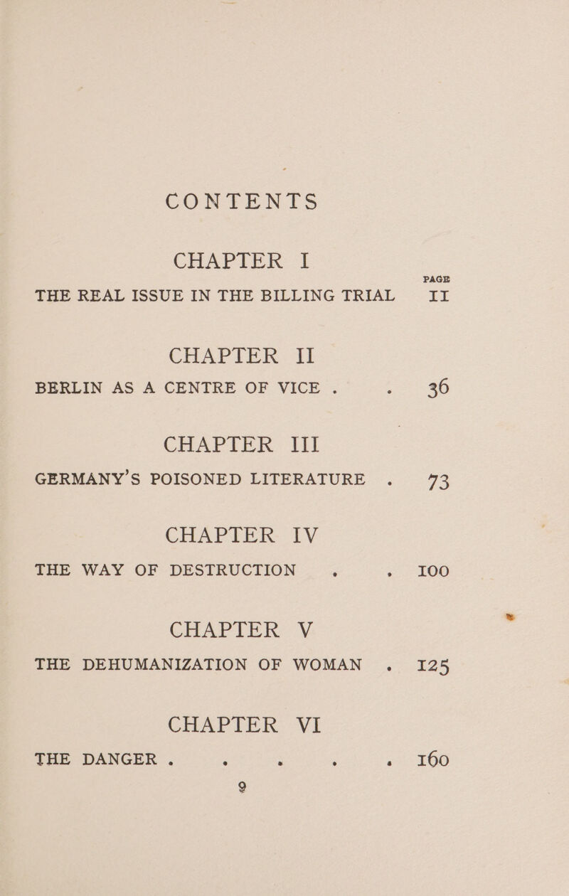 CONTENTS CHAPTER: I CHAPIER. 11 BERLIN AS A CENTRE OF VICE . CHAPTER Wil GERMANY’S POISONED LITERATURE CHAPTER IV THE WAY OF DESTRUCTION CHAPTER V: THE DEHUMANIZATION OF WOMAN CHAPTER VI THE DANGER . PAGE Le 36 73 I00 125