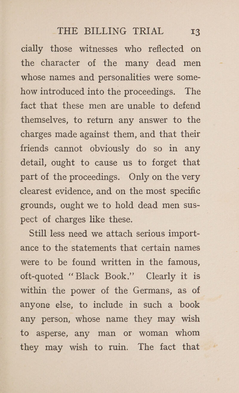 cially those witnesses who reflected on the character of the many dead men whose names and personalities were some- how introduced into the proceedings. The fact that these men are unable to defend themselves, to return any answer to the charges made against them, and that their friends cannot obviously do so in any detail, ought to cause us to forget that part of the proceedings. Only on the very clearest evidence, and on the most specific grounds, ought we to hold dead men sus- pect of charges like these. Still less need we attach serious import- ance to the statements that certain names were to be found written in the famous, oft-quoted ‘‘Black Book.”’ Clearly it is within the power of the Germans, as of anyone else, to include in such a book any person, whose name they may wish to aSperse, any man or woman whom they may wish to ruin. The fact that