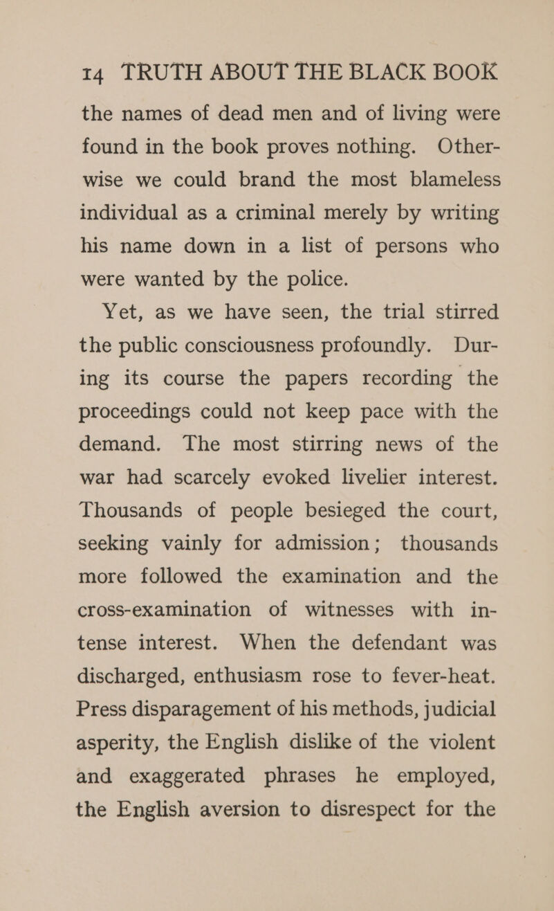 the names of dead men and of living were found in the book proves nothing. Other- wise we could brand the most blameless individual as a criminal merely by writing his name down in a list of persons who were wanted by the police. Yet, as we have seen, the trial stirred the public consciousness profoundly. Dur- ing its course the papers recording the proceedings could not keep pace with the demand. The most stirring news of the war had scarcely evoked livelier interest. Thousands of people besieged the court, seeking vainly for admission; thousands more followed the examination and the cross-examination of witnesses with in- tense interest. When the defendant was discharged, enthusiasm rose to fever-heat. Press disparagement of his methods, judicial asperity, the English dislike of the violent and exaggerated phrases he employed, the English aversion to disrespect for the