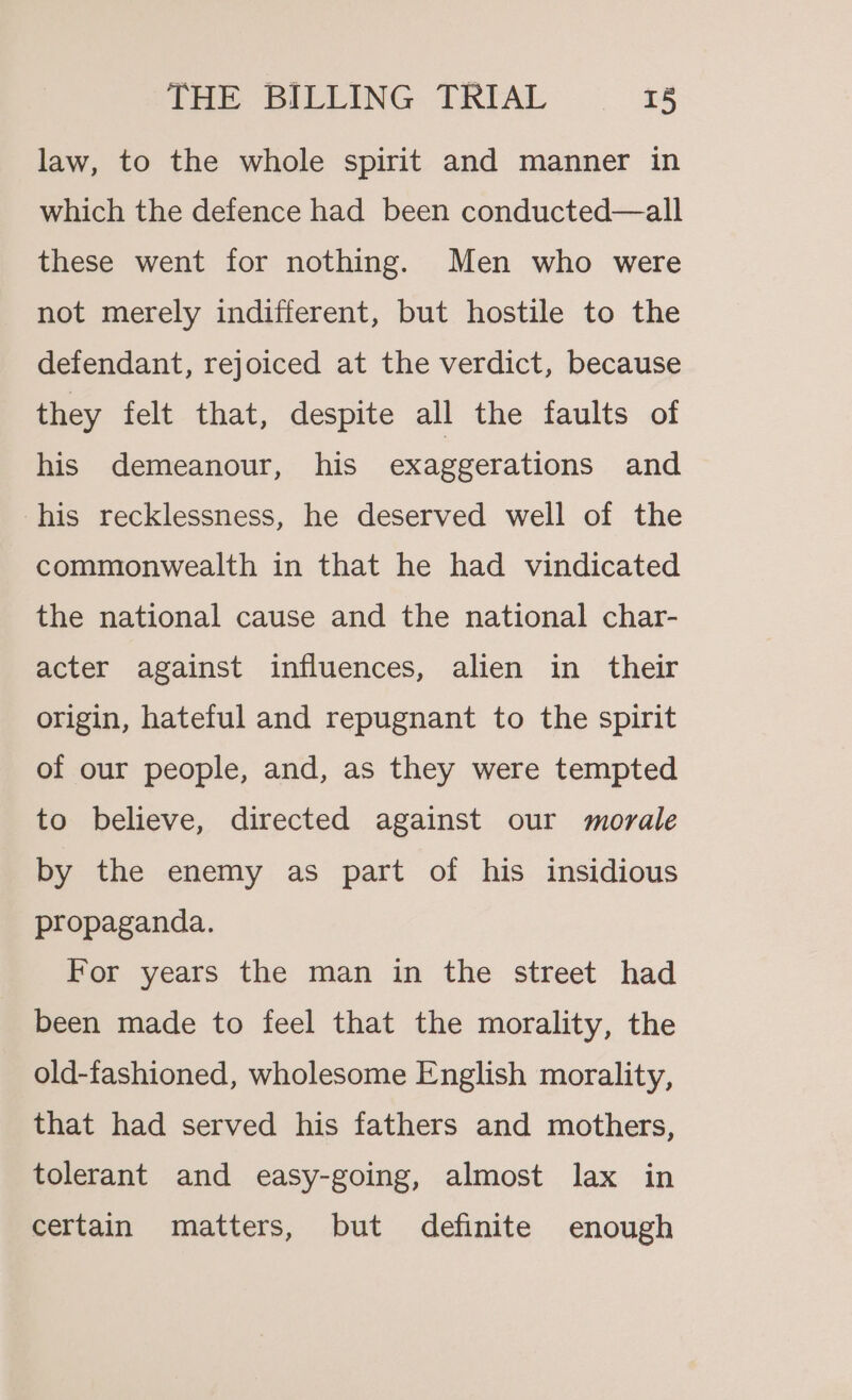 law, to the whole spirit and manner in which the defence had been conducted—all these went for nothing. Men who were not merely indifferent, but hostile to the defendant, rejoiced at the verdict, because they felt that, despite all the faults of his demeanour, his exaggerations and his recklessness, he deserved well of the commonwealth in that he had vindicated the national cause and the national char- acter against influences, alien in their origin, hateful and repugnant to the spirit of our people, and, as they were tempted to believe, directed against our morale by the enemy as part of his insidious propaganda. For years the man in the street had been made to feel that the morality, the old-fashioned, wholesome English morality, that had served his fathers and mothers, tolerant and easy-going, almost lax in certain matters, but definite enough