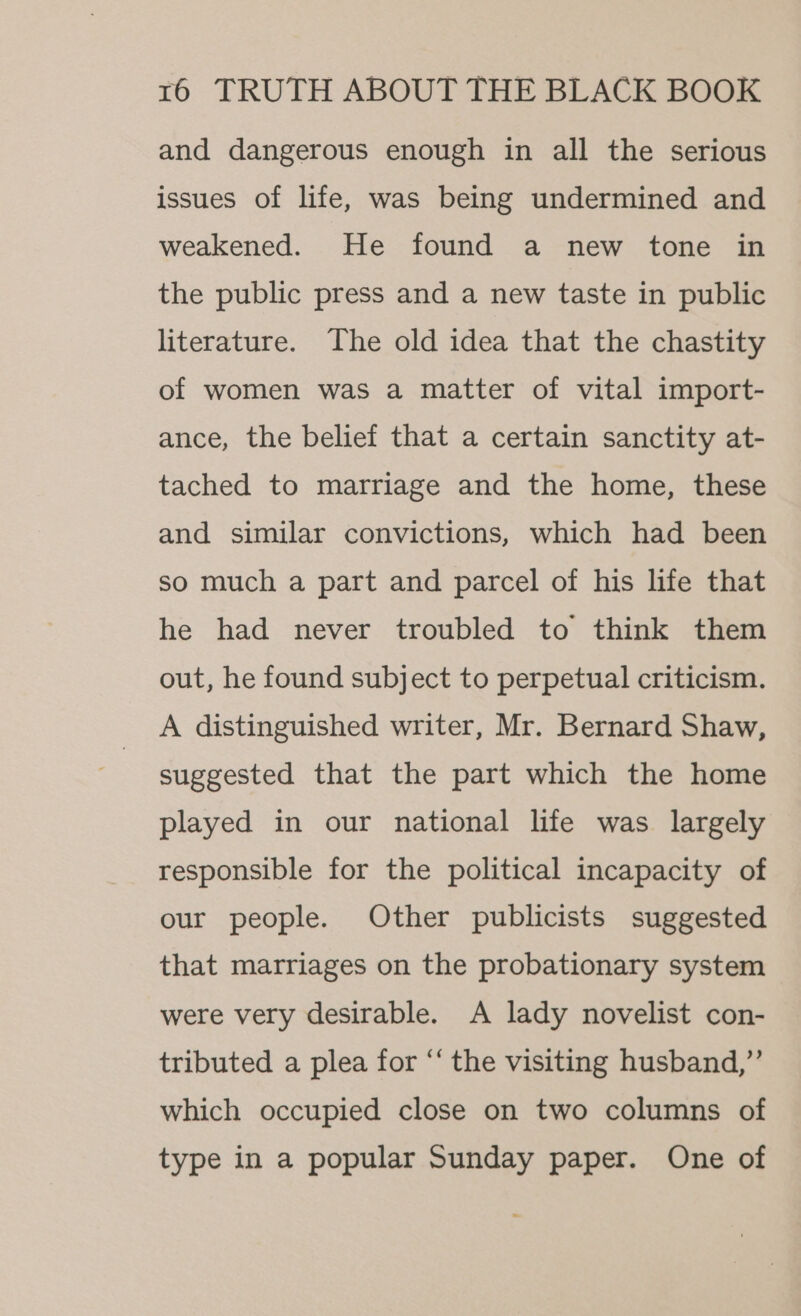 and dangerous enough in all the serious issues of life, was being undermined and weakened. He found a new tone in the public press and a new taste in public literature. The old idea that the chastity of women was a matter of vital import- ance, the belief that a certain sanctity at- tached to marriage and the home, these and similar convictions, which had been so much a part and parcel of his life that he had never troubled to think them out, he found subject to perpetual criticism. A distinguished writer, Mr. Bernard Shaw, suggested that the part which the home played in our national life was largely responsible for the political incapacity of our people. Other publicists suggested that marriages on the probationary system were very desirable. A lady novelist con- tributed a plea for “‘ the visiting husband,”’ which occupied close on two columns of type in a popular Sunday paper. One of