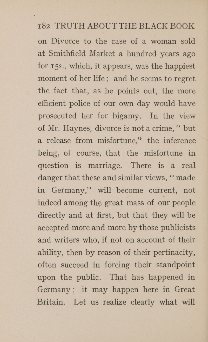 on Divorce to the case of a woman sold at Smithfield Market a hundred years ago for 15s., which, it appears, was the happiest moment of her life; and he seems to regret the fact that, as he points out, the more efficient police of our own day would have prosecuted her for bigamy. In the view of Mr. Haynes, divorce is not a crime, ‘“‘ but a release from misfortune,’ the inference being, of course, that the misfortune in question is marriage. There is a real danger that these and similar views, ‘‘ made in Germany,’ will become current, not indeed among the great mass of our people directly and at first, but that they will be accepted more and more by those publicists and writers who, if not on account of their ability, then by reason of their pertinacity, often succeed in forcing their standpoint upon the public. That has happened in Germany ; it may happen here in Great Britain. Let us realize clearly what will