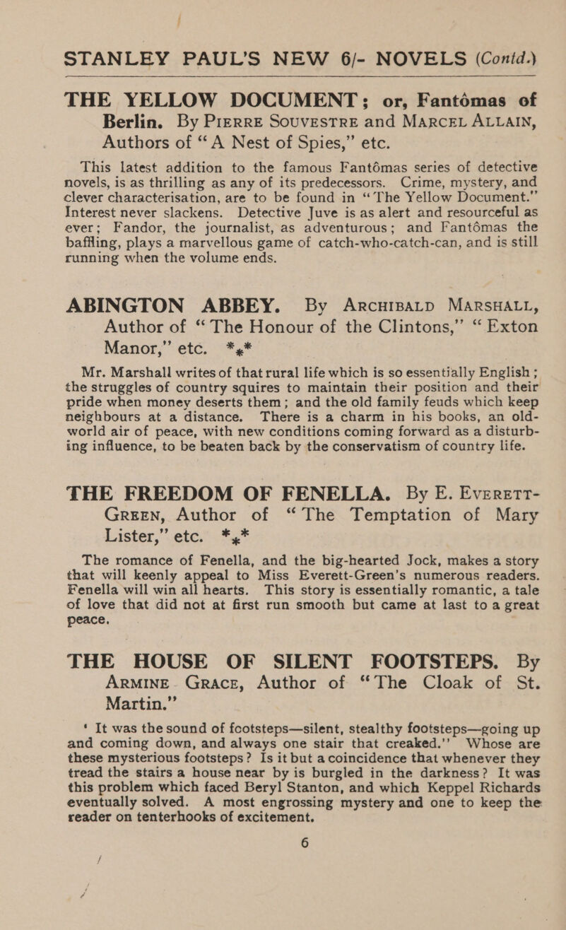 THE YELLOW DOCUMENT; or, Fantomas of Berlin. By Pierre SouvestreE and MARcEL ALLAIN, Authors of “A Nest of Spies,” etc. This latest addition to the famous Fantémas series of detective novels, is as thrilling as any of its predecessors. Crime, mystery, and clever characterisation, are to be found in “The Yellow Document.” Interest never slackens. Detective Juve is as alert and resourceful as ever; Fandor, the journalist, as adventurous; and Fantémas the baffling, plays a marvellous game of catch-who-catch-can, and is still running when the volume ends. ABINGTON ABBEY. By Arcuipatp MARSHALL, Author of ‘‘ The Honour of the Clintons,” “ Exton Manor,” etc. *,* Mr. Marshall writes of that rural life which is so essentially English ; the struggles of country squires to maintain their position and their pride when money deserts them; and the old family feuds which keep neighbours at a distance. There is a charm in his books, an old- world air of peace, with new conditions coming forward as a disturb- ing influence, to be beaten back by the conservatism of country life. THE FREEDOM OF FENELLA. By E. Everett- GREEN, Author of “The Temptation of Mary Lister,”.ete,’ .** The romance of Fenella, and the big-hearted Jock, makes a story that will keenly appeal to Miss Everett-Green’s numerous readers. Fenella will win all hearts. This story is essentially romantic, a tale of love that did not at first run smooth but came at last to a great peace. THE HOUSE OF SILENT FOOTSTEPS. By ARMINE. Grace, Author of ‘“‘The Cloak of St. Martin.” ‘ It was the sound of fcotsteps—silent, stealthy footsteps—going up and coming down, and always one stair that creaked.’’ Whose are these mysterious footsteps? Is it but a coincidence that whenever they tread the stairs a house near by is burgled in the darkness? It was this problem which faced Beryl Stanton, and which Keppel Richards eventually solved. A most engrossing mystery and one to keep the reader on tenterhooks of excitement.
