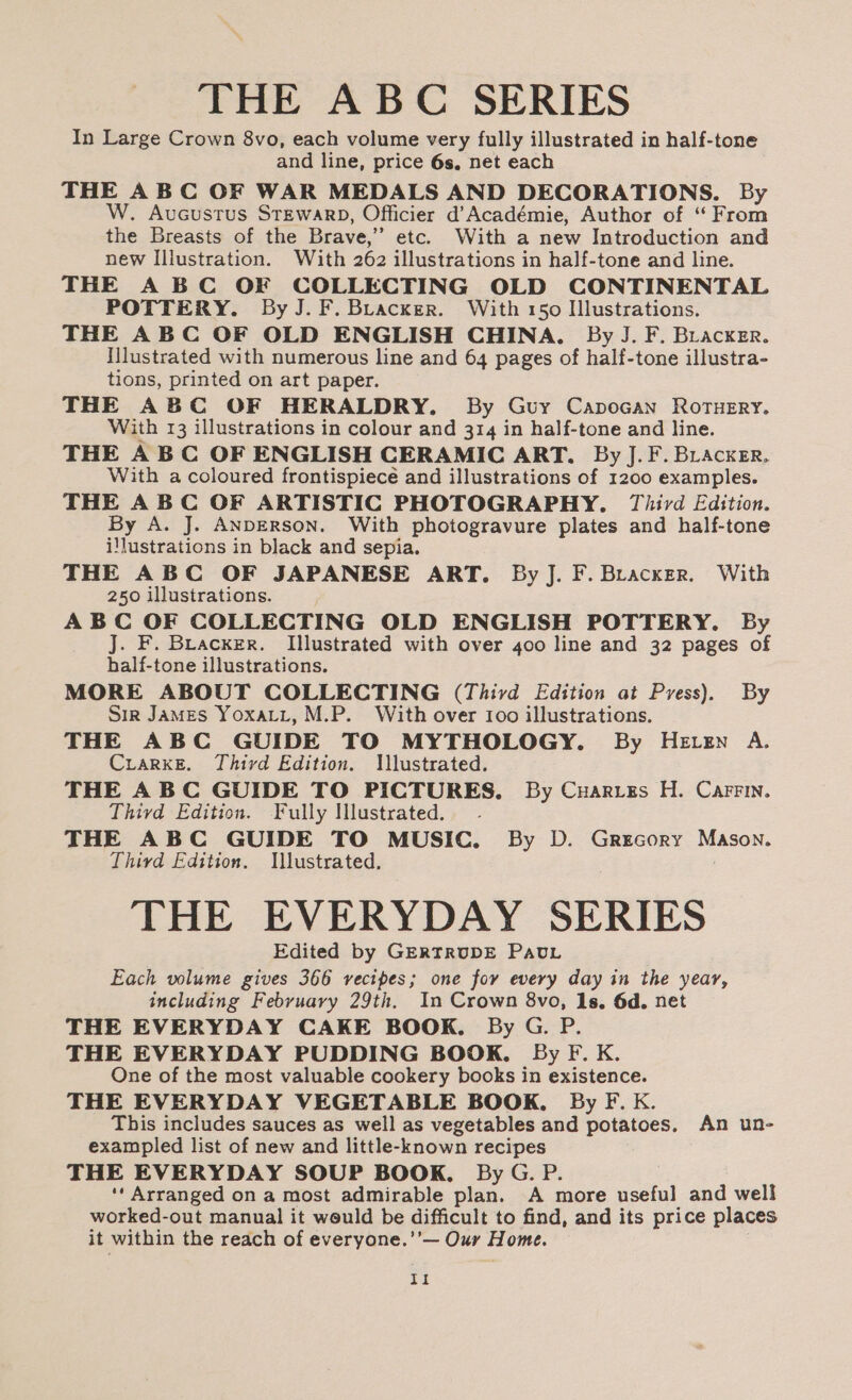 THE ABC SERIES In Large Crown 8vo, each volume very fully illustrated in half-tone and line, price 6s, net each THE ABC OF WAR MEDALS AND DECORATIONS. By W. Aucustus STEWARD, Officier d’Académie, Author of “ From the Breasts of the Brave,” etc. With a new Introduction and new Illustration. With 262 illustrations in half-tone and line. THE A BC OF COLLECTING OLD CONTINENTAL POTTERY. By J.F.Briacker. With 150 Illustrations. THE ABC OF OLD ENGLISH CHINA. By J. F. Backer. Illustrated with numerous line and 64 pages of half-tone illustra- tions, printed on art paper. THE ABC OF HERALDRY. By Guy Capocan Rortuery. With 13 illustrations in colour and 314 in half-tone and line. THE ABC OF ENGLISH CERAMIC ART. By J.F. Bracxer, With a coloured frontispiece and illustrations of 1200 examples. THE ABC OF ARTISTIC PHOTOGRAPHY. Thivd Edition. By A. J. ANDERSON. With photogravure plates and half-tone i!lustrations in black and sepia. THE ABC OF JAPANESE ART. By J. F. Bracxer. With 250 illustrations. ABC OF COLLECTING OLD ENGLISH POTTERY. By J. F. Bracxer. Illustrated with over 400 line and 32 pages of half-tone illustrations. MORE ABOUT COLLECTING (Third Edition at Pyess). By Sir JaMES YoxaLit, M.P. With over Ioo illustrations. THE ABC GUIDE TO MYTHOLOGY. By HEvzn A. CuiarkE. Third Edition. Illustrated. THE ABC GUIDE TO PICTURES, By Cuaries H. CarFin. Thivd Edition. Fully Illustrated. THE ABC GUIDE TO MUSIC. By D. Grrcory Mason. Third Edition. Illustrated. | THE EVERYDAY SERIES Edited by GERTRUDE Pau. Each volume gives 366 vecipes; one fov every day in the year, including Febyuavy 29th. In Crown 8vo, Is. 6d. net THE EVERYDAY CAKE BOOK. By G. P. THE EVERYDAY PUDDING BOOK. By F. K. One of the most valuable cookery books in existence. THE EVERYDAY VEGETABLE BOOK. By F. kK. This includes sauces as well as vegetables and potatoes. An un- exampled list of new and little-known recipes THE EVERYDAY SOUP BOOK, By G. P. ‘‘ Arranged on a most admirable plan. A more useful and well worked-out manual it weuld be difficult to find, and its price places it within the reach of everyone.’’— Our Home. Il