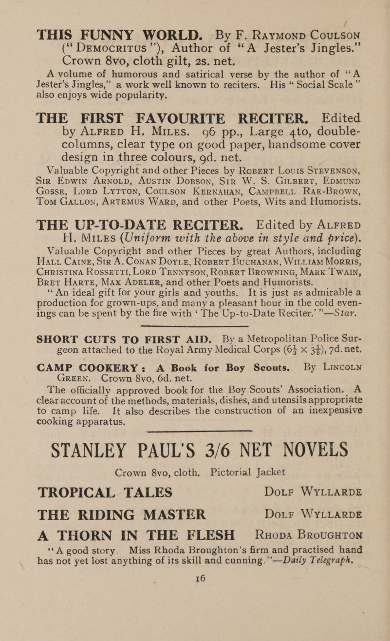 / THIS FUNNY WORLD. By F. RaymMonp Coutson (““Drmocritus’’), Author of “A Jester’s Jingles.” Crown 8vo, cloth gilt, 2s. net. A volume of humorous and satirical verse by the author of “A Jester’s Jingles,” a work well known to reciters. His “ Social Scale” also enjoys wide popularity. THE FIRST FAVOURITE RECITER. Edited _ by Atrrep H. Mires. 06 pp., Large 4to, double- columns, clear type on good paper, handsome cover design in three colours, gd. net. Valuable Copyright and other Pieces by RoBERT Louis STEVENSON, Sir Epwin Arnoip, Austin Dosson, Sir W. S. GiLBert, EpmunpD Gossz, Lorp Lytton, Coutson KERNAHAN, CAMPBELL RAE-BRowN, Tom GALLon, ARTEMUS WaRD, and other Poets, Wits and Humorists. THE UP-TO-DATE RECITER. Edited by ALFRED H. Mites (Uniform with the above in style and price). Valuable Copyright and other Pieces by great Authors, including Hatt Carne, Str A. ConaAN Doy_e, RoBERT BuCHANAN, WILLIAM MorRIS, CHRISTINA Rossetti, Lorp TENNYSON, RoBERT BRowninG, Marx ‘TWaAtn, Bret Harte, Max ADELER, and other Poets and Humorists. ‘“‘ An ideal gift for your girls and youths. Itis just as admirable a production for grown-ups, and many a pleasant hour in the cold even- ings can be spent by the fire with ‘ The Up-to-Date Reciter.’ ”—Star. SHORT CUTS TO FIRST AID. By a Metropolitan Police Sur- geon attached to the Royal Army Medical Corps (6$ x 3%), 7d. net. CAMP COOKERY: A Book for Boy Scouts. By LincoLn GREEN. Crown 8vo, 6d. net. The officially approved book for the Boy Scouts’ Association. A clear account of the methods, materials, dishes, and utensils appropriate to camp life. It also describes the construction of an inexpensive cooking apparatus. STANLEY PAUL'S 3/6 NET NOVELS Crown 8yo, cloth. Pictorial Jacket TROPICAL TALES DoLF WYLLARDE THE RIDING MASTER Doitr WYLLARDE A THORN IN THE FLESH ~— Ruopa BrouGHTon “A good story. Miss Rhoda Broughton’s firm and practised hand has not yet lost anything of its skill and cunning.’’—Daily Telegraph.