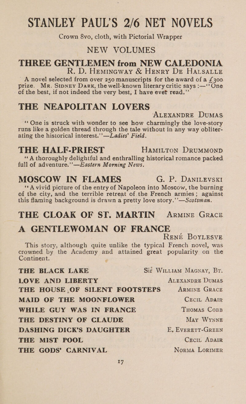 STANLEY PAUL'S 2/6 NET NOVELS Crown 8vo, cloth, with Pictorial Wrapper NEW VOLUMES THREE GENTLEMEN from NEW CALEDONIA R. D. Hemincway &amp; HENry DE HALSALLE ' A novel selected from over 250 manuscripts for the award of a £300 prize. Mr. Sipney Dark, the well-known literary critic says :—‘‘ One of the best, if not indeed the very best, I have evef read,”’ THE NEAPOLITAN LOVERS ALEXANDRE DuMAS “ One is struck with wonder to see how charmingly the love-story runs like a golden thread through the tale without in any way obliter- ating the historical interest.’’—Ladies’ Field. THE HALF-PRIEST HAMILTON DRUMMOND ‘* A thoroughly delightful and enthralling historical romance packed full of adventure.'’—Eastern Morning News. MOSCOW IN FLAMES G. P. DaniLevsx! '* A vivid picture of the entry of Napoleon into Moscow, the burning of the city, and the terrible retreat of the French armies; against this faming background is drawn a pretty love story.'’—Scotsman. THE CLOAK OF SF. MARTIN Armine GRACE A GENTLEWOMAN OF FRANCE RENE BoYLESvE This story, although quite unlike the typical French novel, was crowned by the Academy and attained great popularity on the Continent. : THE BLACK LAKE Sir Witt1am Macnay, Br. LOVE AND LIBERTY ALEXANDRE DuMAS THE HOUSE .OF SILENT FOOTSTEPS ARMINE GRACE MAID OF THE MOONRFLOWER Ceci, ADAIR WHILE GUY WAS IN FRANCE Tuomas Coss THE DESTINY OF CLAUDE May WYNNE DASHING DICK’S DAUGHTER E, EVERETT-GREEN THE MIST POOL Czcit ADAIR THE GODS’ CARNIVAL Norma LorIMER