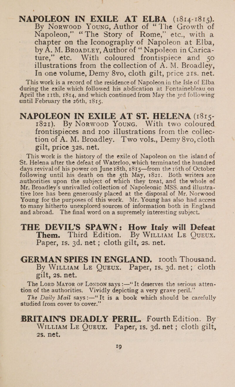 NAPOLEON IN EXILE AT ELBA (1814-1815). By Norwoop Youna, Author of “he Growth of Napoleon,” ‘ The Story of Rome,” etc., with a chapter on the Iconography of Napoleon ‘at Elba, by A. M. Broaptey, Author of ‘‘ Napoleon in Carica- ture,” etc. With coloured frontispiece and 50 illustrations from the collection of A. M. Broadley, In one volume, Demy 8vo, cloth gilt, price 21s. net. This work is a record of the residence of Napoleon in the Isle of Elba during the exile which followed his abdication at Fontainebleau on April the 11th, 1814, and which continued from May the 3rd following until February the 26th, 1815. NAPOLEON IN EXILE AT ST. HELENA (1815- 1821). By Norwoop Youne. With two coloured frontispieces and roo illustrations from the collec- tion of A. M. Broadley. Two vols., Demy 8vo, cloth gilt, price 32s. net. - This work is the history of the exile of Napoleon on the island of St. Helena after the defeat of Waterloo, which terminated the hundred days revivalof his power on June 18th, 1815—from the 16th of October following until his death on the 5th May, 1821. Both writers are authorities upon the subject of which they treat, and the whole of Mr. Broadley’s unrivalled collection of Napoleonic MSS. and illustra- tive lore has been generously placed at the disposal of Mr. Norwood Young for the purposes of this work. Mr. Young has also had access to many hitherto unexplored sources of information both in England and abroad. The final word on a supremely interesting subject. THE DEVIL’S SPAWN: How Itaiy will Defeat Them. Third Edition. By Wittiam LE Quevx. Paper, 1s. 3d. net; cloth gilt, 2s. net. GERMAN SPIES IN ENGLAND. tooth Thousand. By WitiiaM Le Queux. Paper, Is. 3d. net; cloth gilt, 2s. net. The Lorp Mayor or LonpDoN says :—“ It deserves the serious atten- tion of the authorities. Vividly depicting a very grave peril.” The Daily Matl says:—“It is a book which should be carefully studied from cover to cover.” BRITAIN’S DEADLY PERIL. Fourth Edition. By WILLIAM LE QuEux. Paper, ts. 3d. net ; cloth gilt, 2s. net.