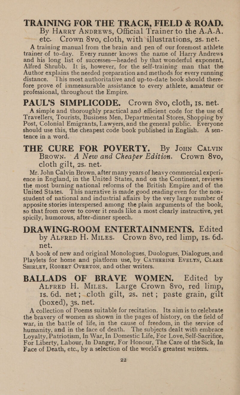 TRAINING FOR THE TRACK, FIELD &amp; ROAD. By Harry AnpREwsS, Official Trainer to the A.A.A. etc. Crown 8vo, cloth, with illustrations, 2s. net. A training manual from the brain and pen of our foremost athlete trainer of to-day. Every runner knows the name of Harry Andrews and his long list of successes—headed by that wonderful exponent, Alfred Shrubb. It is, however, for the self-training man that the Author explains the needed preparation and methods for every running distance. ‘This most authoritative and up-to-date book should there- fore prove of immeasurable assistance to every athlete, amateur or professional, throughout the Empire. PAUL’S SIMPLICODE. Crown 8vo, cloth, Is. net. A simple and thoroughly practical and efficient code for the use of Travellers, Tourists, Business Men, Departmental Stores, Shopping by Post, Colonial Emigrants, Lawyers, and the general public. Everyone should use this, the cheapest code book published in English. A sen- tence in a word. THE CURE FOR POVERTY. By Joun Carvin Brown. A New and Cheaper Edition. Crown 8vo, cloth gilt, 2s. net. Mr. John Calvin Brown, after many years of heavy commercial experi- ence in England, in the United States, and on the Continent, reviews the most burning national reforms of the British Empire and of the United States. This narrative is made good reading even for the non- student of national and industrial affairs by the very large number of apposite stories interspersed among the plain arguments of the book, so that from cover to cover it reads like a most clearly instructive, yet spicily, humorous, after-dinner speech. DRAWING-ROOM ENTERTAINMENTS. Edited by ALFRED H. MiLEs. Crown 8vo, red limp, ts. 6d. net. A book of new and original Monologues, Duologues, Dialogues, and Playlets for home and platform use, by CATHERINE EvELYN, CLARE SHIRLEY, RoBERT OvERTON, and other writers. BALLADS OF BRAVE WOMEN. Edited by ALFRED H. Mites. Large Crown 8vo, red limp, 1s, 6d. net; cloth gilt, 2s. net; paste grain, gilt (boxed), 3s. net. A collection of Poems suitable for recitation. Its aimis to celebrate the bravery of women as shown in the pages of history, on the field of wart, in the battle of life, in the cause of freedom, in the service of humanity, and in the face of death. The subjects dealt with embrace Loyalty, Patriotism, In War, In Domestic Life, For Love, Self-Sacrifice, For Liberty, Labour, In Danger, For Honour, The Care of the Sick, In Face of Death, etc., by a selection of the world’s greatest writers.