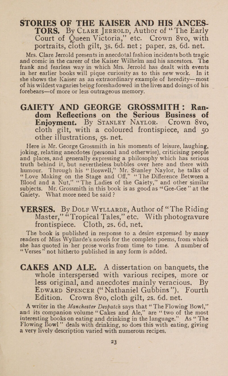 STORIES OF THE KAISER AND HIS ANCES- TORS. By Crare Jerrotp, Author of ‘ The Early Court of Queen Victoria,’ etc. Crown 8vo, with portraits, cloth gilt, 3s. 6d. net ; paper, 2s, 6d. net. Mrs. Clare Jerrold presents in anecdotal fashion incidents both tragic and comic in the career of the Kaiser Wilhelm and his ancestors. The frank and fearless way in which Mrs. Jerrold has dealt with events in her earlier books will pique curiosity as to this new work. In it she shows the Kaiser as an extraordinary example of heredity— most of his wildest vagaries being foreshadowed in the lives and doings of his forebears—of more or less outrageous memory. GAIETY AND GEORGE GROSSMITH: Ran- dom Reflections on the Serious Business of Enjoyment. By SranLtey Naytor. Crown 8vo, cloth gilt, with a coloured frontispiece, and 50 other illustrations, 5s. net. Here is Mr. George Grossmith in his moments of leisure, laughing, joking, relating anecdotes (personal and otherwise), criticising people and places, and generally expressing a philosophy which has serious truth behind it, but nevertheless bubbles over here and there with humour. Through his “ Boswell,’ Mr. Stanley Naylor, he talks of “Love Making on the Stage and Off,” ‘The Difference Between a Blood and a Nut,” ‘The Ladies of the Gaiety,” and other similar subjects. Mr. Grossmith in this book is as good as ‘‘ Gee-Gee”’ at the Gaiety. What more need be said? VERSES. By Dotr Wytvrarpe, Author of “The Riding Master,” “Tropical Tales,” etc. With photogravure frontispiece. Cloth, 2s. 6d, net, The book is published in response to a desire expressed by many readers of Miss Wyllarde’s novels for the complete poems, from which she has quoted in her prose works from time to time. A number of “Verses” not hitherto published in any form is added. CAKES AND ALE. A dissertation on banquets, the whole interspersed with various recipes, more or less original, and anecdotes mainly veracious. By EDWARD SPENCER (“ Nathaniel Gubbins’’). Fourth Edition. Crown 8vo, cloth gilt, 2s. 6d. net. A writer in the A/anchester Despatch says that “ The Flowing Bowl,” and its companion volume “Cakes and Ale,” are “two of the most interesting books on eating and drinking in the language.” As “ The Flowing Bowl” deals with drinking, so does this with eating, giving a very lively description varied with numerous recipes,