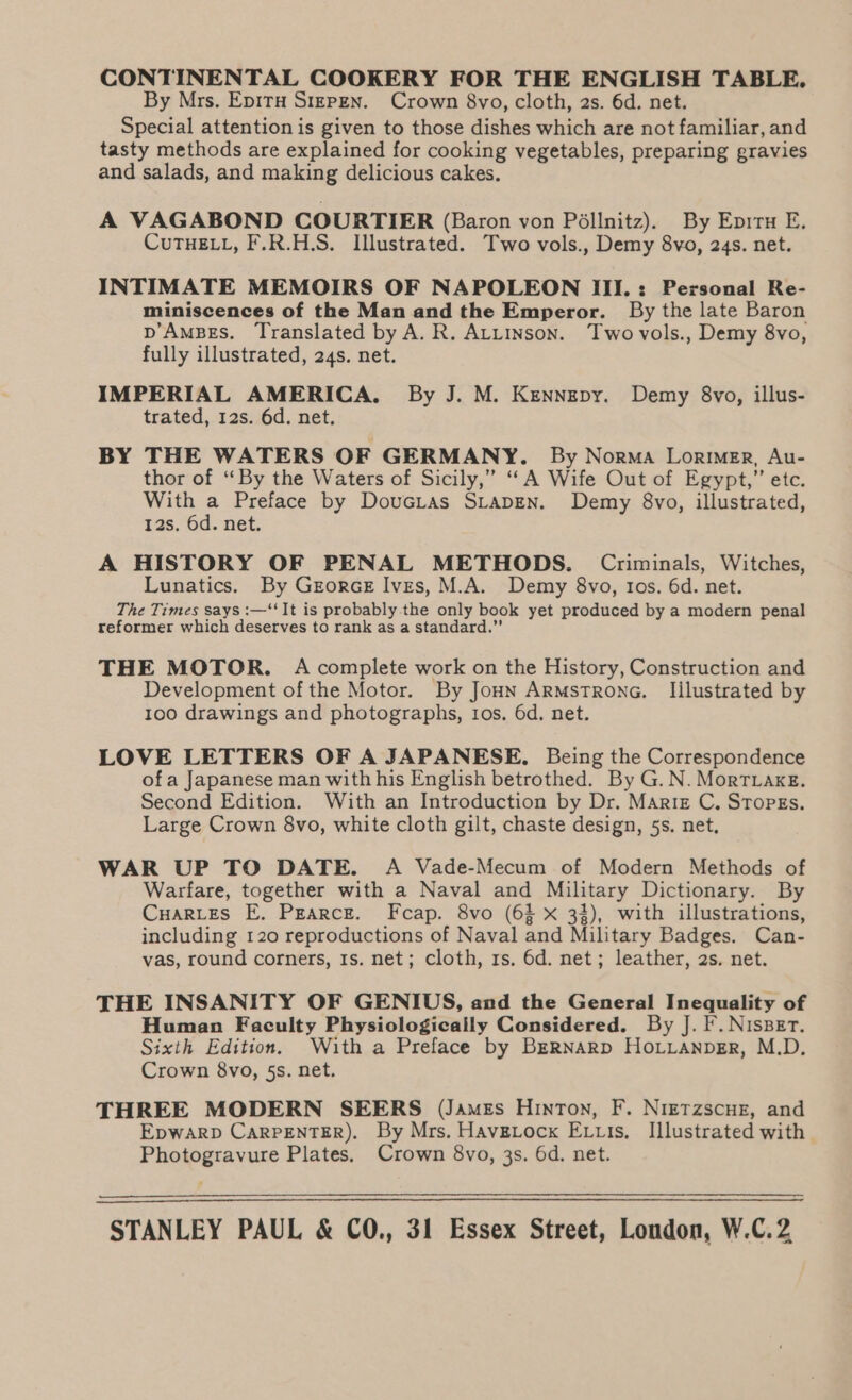 CONTINENTAL COOKERY FOR THE ENGLISH TABLE, By Mrs. EpitH Sizpzn. Crown 8vo, cloth, 2s. 6d. net. Special attention is given to those dishes which are not familiar, and tasty methods are explained for cooking vegetables, preparing gravies and salads, and making delicious cakes. A VAGABOND COURTIER (Baron von Péllnitz). By Eprru E. CUTHELL, F.R.H.S. Illustrated. Two vols., Demy 8vo, 24s. net. INTIMATE MEMOIRS OF NAPOLEON III.: Personal Re- miniscences of the Man and the Emperor. By the late Baron p’AmBgs. Translated by A. R. Atiinson. Two vols., Demy 8vo, fully illustrated, 24s. net. IMPERIAL AMERICA. By J. M. Kenngpy. Demy 8vo, illus- trated, 12s. 6d. net. BY THE WATERS OF GERMANY. By Norma Lorimer, Au- thor of “By the Waters of Sicily,” ““A Wife Out of Egypt,” etc. With a Preface by Doucias StapEen. Demy 8vo, illustrated, 12s. 6d. net. A HISTORY OF PENAL METHODS. Criminals, Witches, Lunatics. By GreorceE Ives, M.A. Demy 8vo, tos. 6d. net. The Times says :—‘‘It is probably the only book yet produced by a modern penal reformer which deserves to rank as a standard.” THE MOTOR. A complete work on the History, Construction and Development of the Motor. By Jonn ArRmstronG. Illustrated by 100 drawings and photographs, ios. 6d. net. LOVE LETTERS OF A JAPANESE. Being the Correspondence of a Japanese man with his English betrothed. By G. N. MorTvaxg. Second Edition. With an Introduction by Dr. Martz C. STopEs. Large Crown 8vo, white cloth gilt, chaste design, 5s. net. WAR UP TO DATE. A Vade-Mecum of Modern Methods of Warfare, together with a Naval and Military Dictionary. By CuarLes E. Pearce. Fcap. 8vo (63 xX 34), with illustrations, including 120 reproductions of Naval and Military Badges. Can- vas, round corners, 1s. net; cloth, rs. 6d. net; leather, 2s. net. THE INSANITY OF GENIUS, and the General Inequality of Human Faculty Physiologically Considered. By J. F. NisBer. Sixth Edition. With a Preface by BERNARD HoLLanpErR, M.D. Crown 8vo, §s. net. THREE MODERN SEERS (James Hinton, F. Nierzscue, and EpWARD CARPENTER). By Mrs. Havgtock E tis, Illustrated with Photogravure Plates. Crown 8vo, 3s. 6d. net. STANLEY PAUL &amp; CO., 31 Essex Street, London, W.C.2