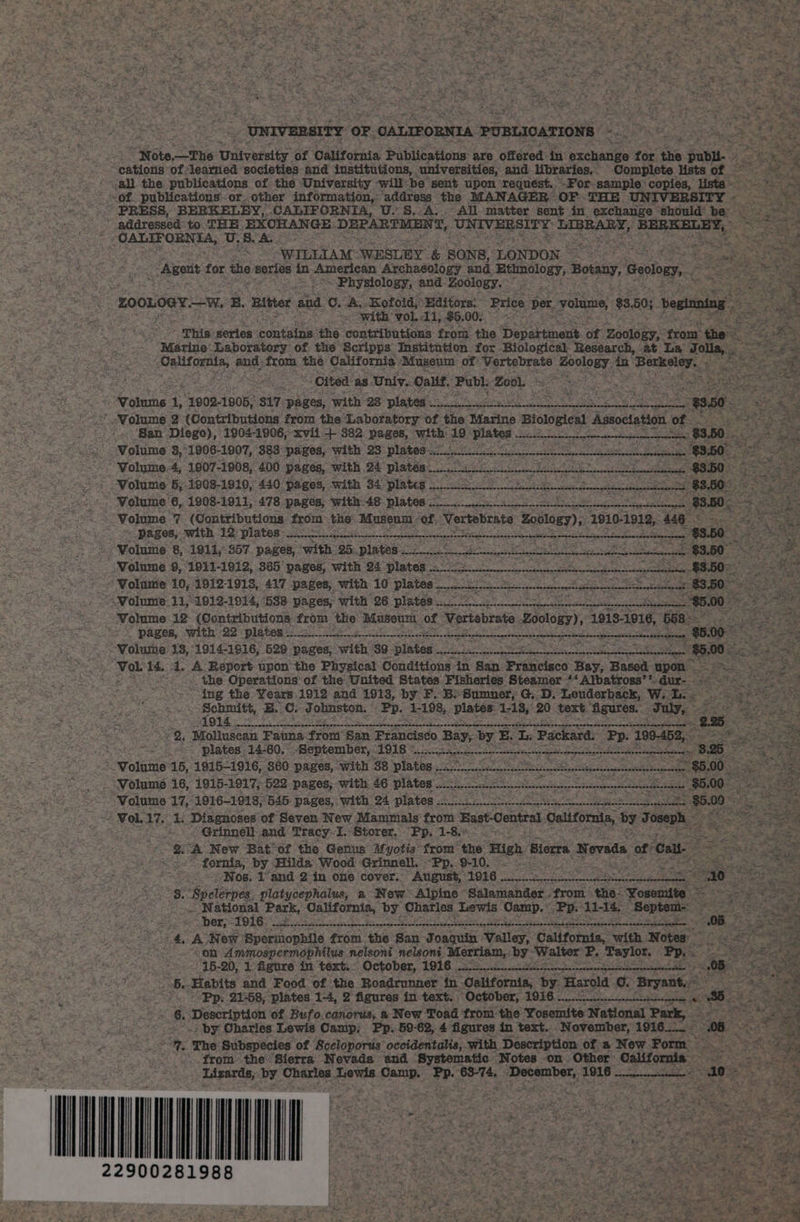 z UNIVERSITY OF. CALIFORNIA PUBLICATIONS | Pitt ee =. ae Sy wet &gt;. Note —The University: of California Publications are offered in achat for the publi. cations of learned societies and institutions, universities, and libraries. Complete lists of - ~*~ all the publications of the University -will-be sent upon ‘requést. -For sample: copies, lists ~ ‘of. publications. or. other information,: address the MANAGER OF THE UNIVERSITY - : PRESS, BERKELEY, CALIFORNIA, U.S.A. All matter sent in exchange Should be : addressed to THE EXCHANGE DEPARTMEN 7, UNIVERSITY: BERRARS, Scapa BSTC YS “CALIFORNIA, U. Sk ‘ é Sa f WILLIAM WESLEY &amp; SONS, LONDON Pas : e: eke Agent for the series in American Archaéology and ae Botany, Geology, . ee : : Physiology, and Zoology. ° : és PHS ZOOLOGY Ww, E. ‘Bitter aad OA. Kofoid;’ Editors: Price ber volume, $8 50; veginning hi oe eae with: ‘vol, 11, $6.00, i “This series containe: the. contributions from. the Department. of zoulaey: trom the Marine Laboratory of the Scripps Institution for Biological Research, at La Jolla, . es ee. aes from an California ‘Museum or: Vertebrate Poclogy, in Beeeey : ; Cited as Univ. Calif, Publ: Moab eS 02 ok ae ee &lt; ‘Volume 1, 1902-1906, $17 pages, with 28 plates Sy ay ee ON ee aa gale “$950 ey &lt; Molume 2 (Contributions from the Laboratory of the Marine Biological Association of _ ; ‘San Diego), 1904-1906,xvii + 382 pages, with: fs WANs pA Si a ora Al aaa AW Bc $3.50 re nay Volume 8, 1906- 1907, 383 pages, With 3: PIB tO ser i cic elle en ned $3.50 “&lt; Volume.4, 1907-1908, 400 pages, with 24 platen ae a eS eee $3.50 Volume 5, 1908-1910, 440 pages, with 34 plates SORA SR $3,505 Volume 6, 1908-1911, 478 pages, with 48 plates oe case ctgecltnceegecl 93.50. Volume 7 (Contributions from the Museum - ‘of. Notiebente Zoology), 1910-1912, 446 3 Pagos,-with 12 plates: so ein a webcngnedntennesnsnnnn Geant ees be at $3.50 ; _ Volume 8, 1911, 57. pages, swith: 25 plates cndecetenec tirertbcctvraenen ciate ntnateneentisnns obrenasteerntatetanatg _ $3.50_ /Wolume 9, 1931-1912, 365 pages, with 24 plates... ri LA aR a UES Saas BS See SS a $8507 ee “Volume 10, 1912-1918, 417 pages, with: 10 plates... si es PAN ee ‘De “olume: li, 1912-1914, ‘588 pages, with 26 plates ee ~~ &gt; Wolume 12 (Contributions from the ‘Museum of, Vertebrate Eeoys Heres bea a Se ae DBR, Set hy Re poe ea cea Re heal nce cae epeicori neue reg $8100 -*. “¥olume 1S, 1914-1916, 529 pages, with 89. Sintes Presa Pecnath. Uke eer skew S Vol 14. 4. A. Report upon the Physical Conditions in San Francisco Bay, Based upon _ the Operations-of the United States Fisheries Steamer ‘‘ Albatross’* dur- ing the Years 1912 and 1913, by F.: Be Sumner; G,.D. Louderback, Wi. Ii eet gE C. Johnston.” Pp. 1-198, platen: 118, 20 text. Agures. date 2 = 2, Mollusean Fauna front San Francisco Bay, ey, E Te Packard, Pp. 386 t plates. 14-60, Beptember, 1918 8c cteeecsscestne tne caectntppontens 25 i “Volume 15, 1915-1916, 860 pages, with 38 plates ROSPh. es seer: cee eee a See ‘Volume 16, 1915- 1917, 522 pages; with. 46 plates. och wet ea =. $5.00. = Wolume 17, 1916-1918, 545 pages, with 24 plates 2-1/2. ae settee sane Meo “i Tol. 47 1. Diagnoses of Seven New Mammals from Hast-Central 1 Galifomis, by nics” 20h Grinnell: aie Tracy: I. Storer, ED 1-8. fornia, by Hilda Wood ‘Grinnell, - “Pp.. 9-10. ; = Nos. 1 and:2 in one cover.. August, 1916 . pein deh Sa Se NMS arse a ND Ge A “3. ‘Spelerpes platycephalus, a New’ Alpine “Sdlamander from the. Yosemite ~ National Park, California, by Charisse ewe Osanp. Pp. aati Septet Mer TO LG sk ial pe a Sct Se es ee Ns Pe SET a 98 4A New Spermopbile from the San Jongatn Valley, California, with Notes: “on Ammospermophilus nelsoni nelsoni. Merriam, by- ‘Walter P. Taylor, Pp. &lt; at abe 15-20, 1 figure in text. October, 1916 acest ener OB 6. Habits and Food of the Roadrunner in California, by. Harold 0. Bryant. sp es tare Pp. 21-58, plates 1-4, 2 figures in text. ‘October, TGEG oe as ie ae ee 6. Description of Bufo.canorus, a New Toad from the Yosemite National Park, ang: . Bade is : by Charles Lewis Camp, Pp. 59-62, 4 figures in text... November, 1916_._ &amp; = Aree “3, The Subspecies of Sceloporus’ occidentalis, ‘with. Description of.a New Form » aS ‘fromthe Sierra Nevada and Systematic Notes on Other’ California — Lizards, by Charles, Lewis Camp. Pp. he Sateen 1916 sesonpeneeneseenene “ ao ma1£ #8 — 22900281988 Keen 7 BEN wes See a ie eg See eee ea