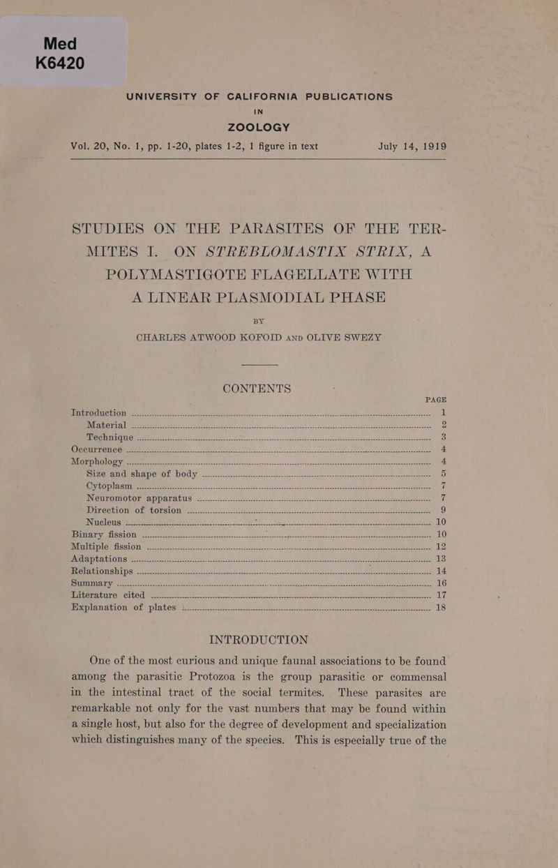 Med K6420 UNIVERSITY OF CALIFORNIA PUBLICATIONS IN ZOOLOGY Vol. 20, No. 1, pp. 1-20, plates 1-2, 1 figure in text July 14, 1919 STUDIES ON THE PARASITES OF THE TER- MITES I. ON STREBLOMASTIX STRIX, A POLYMASTIGOTE FLAGELLATE WITH A LINHAR PLASMODIAL PHASE BY CHARLES ATWOOD KOFOID anp OLIVE SWEZY CONTENTS PAGE TUE CI CURIGITAN 5 ae oS 0 eS ee meee eee oe eee ee 1 VIL PSY et) Bos ea ee a eS i Ieee SOAR el Es do SD 2 Pe CHEER IGIIIGY. 2 nach cer MRE eee oa Se et ee a Rene Maths 7S Eee 3 se RETOS so chal eee Ree ae ee el oO oe eR EAE ee aR 4 WLIO SOHC OYSRY 2.805 ease oe Sep eR ee Se SEDER re 5. 4. Sa PeNI SEE RMON ESOL Ya 55 nda occ Son gab ante oc sgn angola een pee ne 5 (ON ISSSRTISTED: acer c sic sca eae Eee eee ce aN Mae eee Maal: Ae) 7 NICS RONEN TAD TON MRCUTOTS GEL LL fos. cs coeh-ceseee ete. 2Sca ceed Se et us, en 7 ICAERYEVEIONaL GNF [ROUASTIGNEY oad eae kee aE a mene aian, Ue ARPA DAE ee eee ae ee 9 INTUVOIER DESY 2S eo 2 Oe asa abscess eG bee ee ee 10 SUI eeS ASE TOY lees ae oot eee ee a oirad ae OE ee ee See Ry oe a 10 Bera) Cm ti cts] O imeem eee es nn Poo ss. Me ake OR ee ee 12 JAP SHDN OTIONTE), aco thea 8 ter Ene ca ae Be oe ee Pe ae Mee NEE PE ae opke cee Ere crn 13 TELE LS OY STENTS RR Bok 5 ate ae te oh Ray oe CE Sa eM EPA et » Lae ase 14 STURT OCIA 5 ope hea Pay ne ee Ee OR EMR RE EERE Ble telans Se nerd Pah eee 16 HPA OCA ATI UCms CHUCU mentee See etter c Ne ts Me ke ae tes See ea ee ee eae 17 MEET ADIU NOLL UCR VO 22 a kN dE Cea eee eee oe 18 INTRODUCTION One of the most curious and unique faunal associations to be found among the parasitic Protozoa is the group parasitic or commensal in the intestinal tract of the social termites. These parasites are remarkable not only for the vast numbers that may be found within a single host, but also for the degree of development and specialization which distinguishes many of the species. This is especially true of the