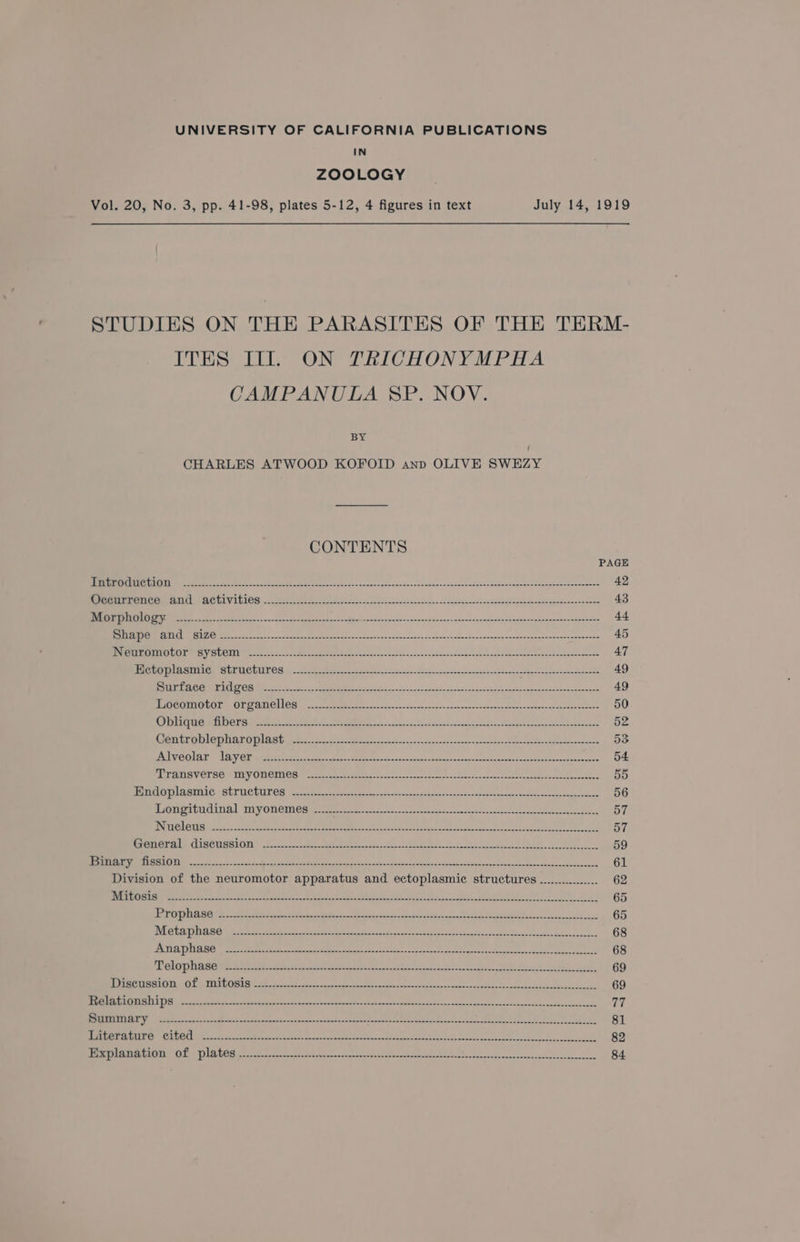 UNIVERSITY OF CALIFORNIA PUBLICATIONS IN ZOOLOGY Vol. 20, No. 3, pp. 41-98, plates 5-12, 4 figures in text July 14, 1919 STUDIES ON THE PARASITES OF THE TERM- ITES III. ON TRICHONYMPHA CAMPANULA SP. NOV. BY CHARLES ATWOOD KOFOID anp OLIVE SWEZY CONTENTS PAGE Tops elie cet CGV AYy Mg oe SA 9 Oe ain i ie eee oR ia RAP ae Be ah 42 Rete C OM ATLA CULV AL IOS octet nrg ees ete sare ke, Sen ees es Ae es 43 Pan TS LO) iN eae te eon ek eas eco Be SO ane PEEP Pe aed RP tr Hae 44 Re Fate TO aE CY tes SUZ ek eee, ens ewe ete Race fees ce Ses Foe, oe eh Rio M tact can eee bce he teecat ccna cops 45 cman MUIR UOLIN SV SUOMI er cee fen ce hanced MR Eat Sean. ee lecs Sen, nbawseduneanse kocheeareeee eacb eee neeeae 47 RAST ETS AR ENREOUUT OS i sfee mehr ces apace ee Sea cach sede phan a ero cnet een 49 IMEC A COMEAC OCA WMee eee er eeermen Rent ok ete dee ee ee ee 49 HOC omotGre OL CAMOMCR (ai aueemeei ese ee sets hance eee Neen ceee oe eee tence 50 OU SLNG TU all rey ast Scena = oo ee a Be i Rr reg cee ae eg a 52 Gres Ehp kay a) Key a) ave May UVES ft eee ones ee. FP ee ele Ue ee iree Re teh = BES oye een 53 WATT LAR: TS Oi ee a is atc dpe coc nemneo anton esesreceeaton 54 ART ANG VCTSOe THY ON GIN OS ca ane reece oa ccs sect o sare Ser ne aoe aes cope eo cate 55 PE SRESAT HN ASEINLG SUT TC ROS ee erate sen ace ott coke w Arcane ees te 56 MOREE ETAT “Tid OTL UE GA song ihe cer nnt nlon = ncscsetempea concise canons tn dnp alee wncesesa eee 57 INE N GA CSV RR Bein 4 Sig acs ho es Br SRN Mrs 8 ese ioen ieee Won ne ee Cee ancy 57 SOUeta Ee MiSCUSSLON)) t-ctte ee ewer 250s ey ake, hee SE EIR ie eNO et ee 59 SRR aR ARENA a esate ncn hee he gee dina Secs eens yoo miieereana nto ane npaisandeddenerd 61 Division of the neuromotor apparatus and ectoplasmic structures -............... 62 PVN HOS IS ee eee sa tee an er ace eh eee oo eh a Son te El een ee a 65 Bigg 0110p ere ee ee ae ee ee 65 WI ENE LI 2 SE ce A ep ere aaa tance wi ne hs nas ssn Sh PEE ales Neel cane 68 PETE [RRB case ela Pesce aoe se eg nemo oars en mea vesearta heed see anne vesactins siubeieere gk 68 Pa coy TERA ee ag ra pe sawn spor csistnnnst came ages tah Season aE 69 RCA ERENT GS oe TENANT R I Baa ger ce ac Bg awe wes oa cupaedasnk aot igecd nace 69 PRCes RAE COTS ELLE) i feet eee eg es ee en a Po senses cae Sa ea as cee ee (Me ELUDES U RV ire Sa Ri ree etn ee ee ee a ht fe ee ln Fata ae Re shh 428) 81 ARI ELIE yh cl dal ed icen notre geeeeerecep neat ape F preemie enon chiara Horse ouseteelelae 82