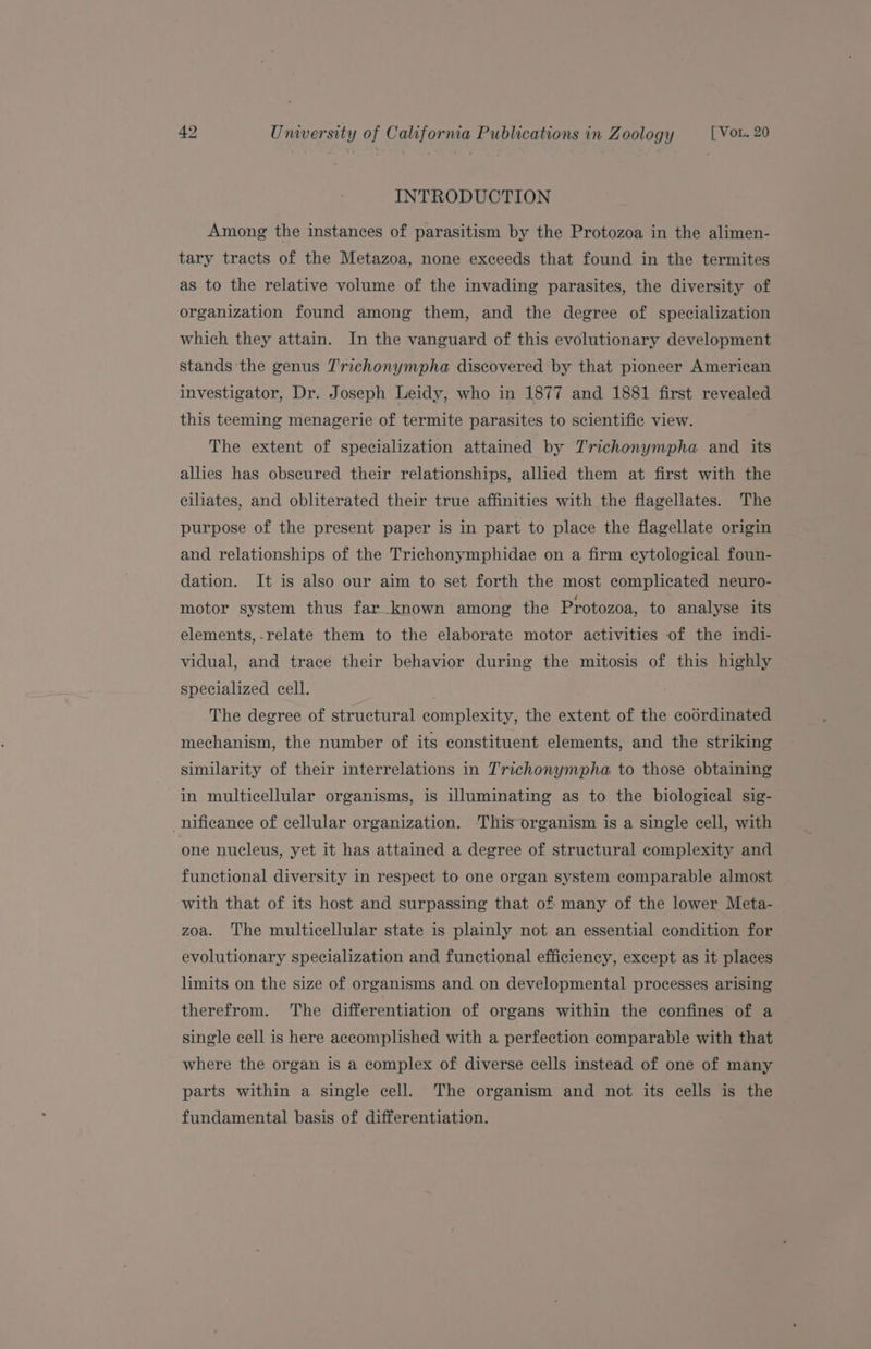 INTRODUCTION Among the instances of parasitism by the Protozoa in the alimen- tary tracts of the Metazoa, none exceeds that found in the termites as to the relative volume of the invading parasites, the diversity of organization found among them, and the degree of specialization which they attain. In the vanguard of this evolutionary development stands the genus T'richonympha discovered by that pioneer American investigator, Dr. Joseph Leidy, who in 1877 and 1881 first revealed this teeming menagerie of termite parasites to scientific view. The extent of specialization attained by Trichonympha and its allies has obscured their relationships, allied them at first with the ciliates, and obliterated their true affinities with the flagellates. The purpose of the present paper is in part to place the flagellate origin and relationships of the Trichonymphidae on a firm cytological foun- dation. It is also our aim to set forth the most complicated neuro- motor system thus far_known among the Protozoa, to analyse its elements, -.relate them to the elaborate motor activities of the indi- vidual, and trace their behavior during the mitosis of this highly specialized cell. The degree of structural complexity, the extent of the codrdinated mechanism, the number of its constituent elements, and the striking similarity of their interrelations in Trichonympha to those obtaining in multicellular organisms, is illuminating as to the biological sig- nificance of cellular organization. This organism is a single cell, with one nucleus, yet it has attained a degree of structural complexity and functional diversity in respect to one organ system comparable almost with that of its host and surpassing that of many of the lower Meta- zoa. The multicellular state is plainly not an essential condition for evolutionary specialization and functional efficiency, except as it places limits on the size of organisms and on developmental processes arising therefrom. The differentiation of organs within the confines of a single cell is here accomplished with a perfection comparable with that where the organ is a complex of diverse cells instead of one of many parts within a single cell. The organism and not its cells is the fundamental basis of differentiation.