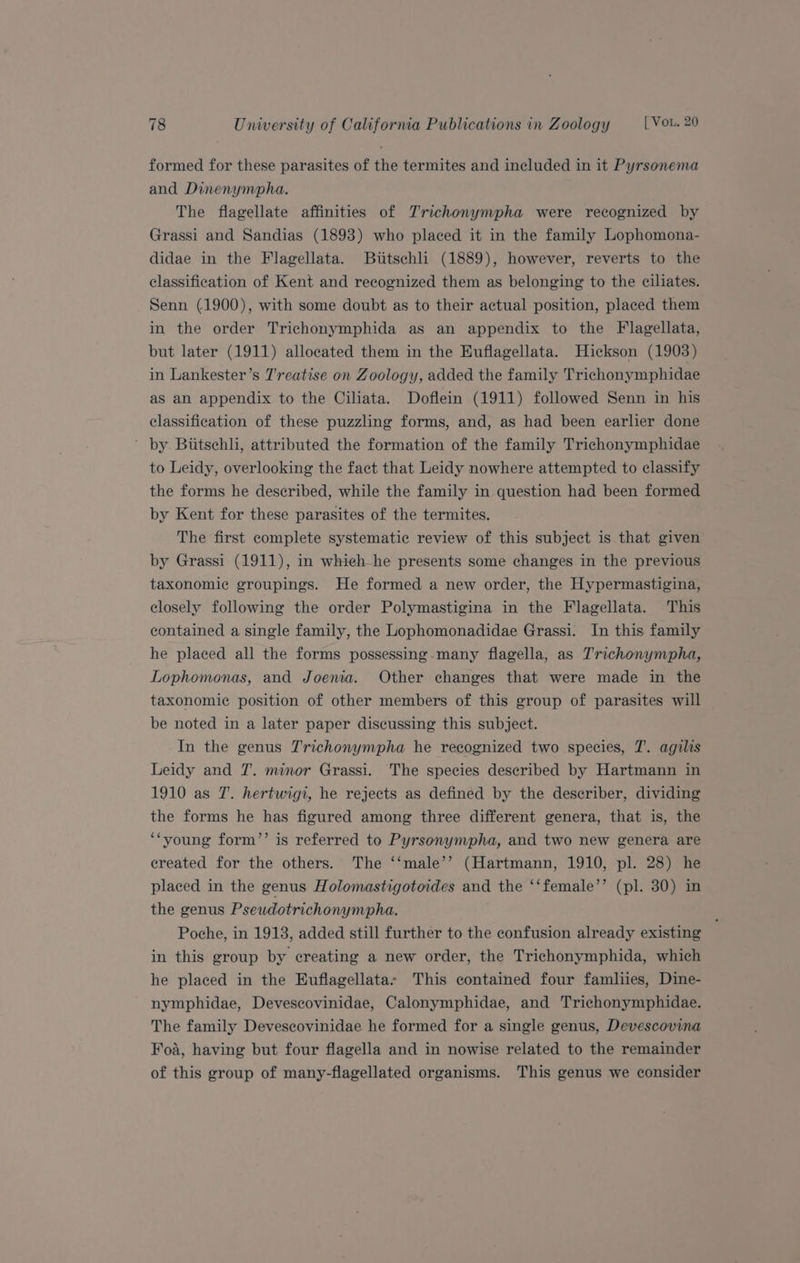 formed for these parasites of the termites and included in it Pyrsonema and Dinenympha. The flagellate affinities of JTrichonympha were recognized by Grassi and Sandias (1893) who placed it in the family Lophomona- didae in the Flagellata. Biitschli (1889), however, reverts to the classification of Kent and recognized them as belonging to the ciliates. Senn (1900), with some doubt as to their actual position, placed them in the order Trichonymphida as an appendix to the Flagellata, but later (1911) allocated them in the Euflagellata. Hickson (1903) in Lankester’s J'reatise on Zoology, added the family Trichonymphidae as an appendix to the Ciliata. Doflein (1911) followed Senn in his classification of these puzzling forms, and, as had been earlier done ’ by Biitschli, attributed the formation of the family Trichonymphidae to Leidy, overlooking the fact that Leidy nowhere attempted to classify the forms he described, while the family in question had been formed by Kent for these parasites of the termites. The first complete systematic review of this subject is that given by Grassi (1911), in whieh he presents some changes in the previous taxonomic groupings. He formed a new order, the Hypermastigina, closely following the order Polymastigina in the Flagellata. This contained a single family, the Lophomonadidae Grassi. In this family he placed all the forms possessing many flagella, as Trichonympha, Lophomonas, and Joenia. Other changes that were made in the taxonomic position of other members of this group of parasites will be noted in a later paper discussing this subject. In the genus Trichonympha he recognized two species, 7. agilis Leidy and 7. minor Grassi. The species described by Hartmann in 1910 as T. hertwigi, he rejects as defined by the describer, dividing the forms he has figured among three different genera, that is, the ‘‘young form’’ is referred to Pyrsonympha, and two new genera are created for the others. The ‘‘male’’ (Hartmann, 1910, pl. 28) he placed in the genus Holomastigotoides and the ‘‘female’’ (pl. 30) in the genus Pseudotrichonympha. ‘ Poche, in 1913, added still further to the confusion already existing in this group by creating a new order, the Trichonymphida, which he placed in the Euflagellatas This contained four famliies, Dine- nymphidae, Devescovinidae, Calonymphidae, and Trichonymphidae. The family Devescovinidae he formed for a single genus, Devescovina Foa, having but four flagella and in nowise related to the remainder of this group of many-flagellated organisms. This genus we consider