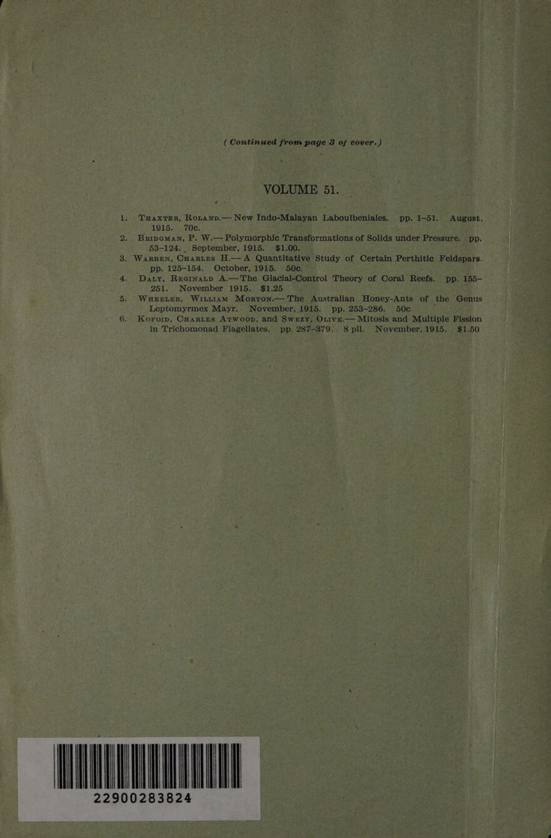 ( Continued from page 3 of cover.) “ VOLUME 51. _ | | i 1. THAXTER, Rouanv.— New ai Sae er ae Laboulbeniales. pp. 1-51. August, ( 1915. 70c. ; 2. Bripeman, P. W.— Polymorphic Transformations of Solids under Pressure. pp. 53-124. September, 1915. . $1.00. | 3. WARREN, Cuartes H.— A Quantitative Study of Certain Perthitic Feldspars. _ pp. 125-154. October, 1915. - 50c. i 4. Daty, Reainatp A.—The Glacial-Control Theory of Coral Reefs. pp. is i - 251. November. 1915. $1.25. i 5. WuerLer, Wint1am Morron.— The Australian Honey-Ants of the Genus pp. 253-286. 50c. } ne Pa Seay: Leptomyrmex Mayr. November, 1915. AA Re AO Wividbt at Agee CuHarLes Arwoop, and Swezy, Ove. — Mitosis and Multiple Fission in Trichomonad Flagellates. pp. 287-379. 8pll. November, 1915. $1. 50