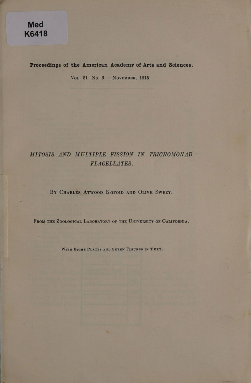 Med K6418 Proceedings of the American Academy of Arts and Sciences. Vout. 51. No. 6. — NoveMBER, 1915. MITOSIS AND MULTIPLE FISSION IN TRICHOMONAD FLAGELLATES. By CHARLES ATwoop KoOFOID AND OLIVE SwEzy. FROM THE ZOOLOGICAL LABORATORY OF THE UNIVERSITY OF CALIFORNIA. Wits Eieut Puates AND SEVEN Fiaures IN TEXT.