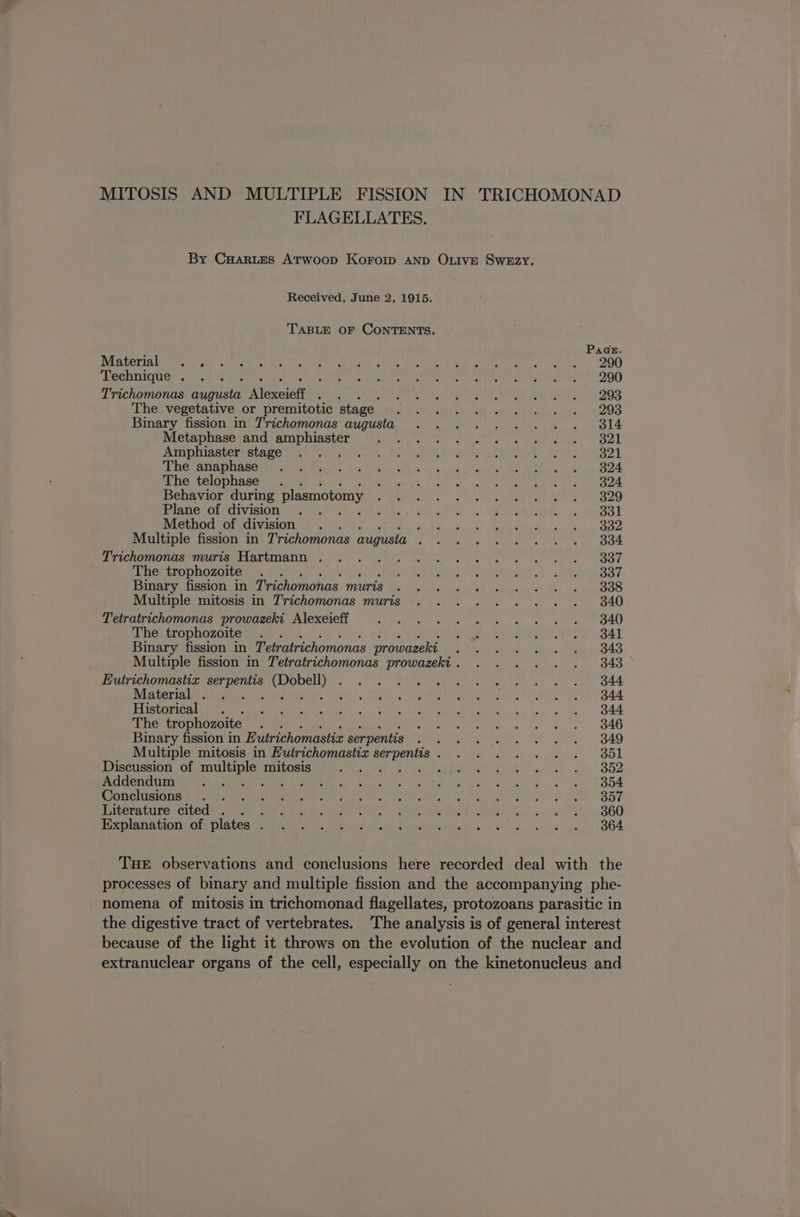 FLAGELLATES. Received, June 2, 1915. TABLE OF CONTENTS. Material Technique . Trichomonas augusta lero { The vegetative or premitotic stage Binary fission in Trichomonas augusta Metaphase and amphiaster Amphiaster stage A The anaphase The telophase Behavior during plasmotomy Plane of division Method of division ‘ Multiple fission in Trichomonas augusta ‘ Trichomonas muris Hartmann . The trophozoite Binary fission in Trichomonas muris Multiple mitosis in Trichomonas muris Tetratrichomonas prowazeki Alexeieff The trophozoite Binary fission in Tetratrichomonas prowazeki Eutrichomastix ee nian Ba eas, Material Historical The trophozoite ‘ Binary fission in Eutrichomastiz serpentis Multiple mitosis in Futrichomastix saat : Discussion of multiple mitosis Addendum Ty ate Conclusions : Literature cited . . . Explanation of plates . 360 364