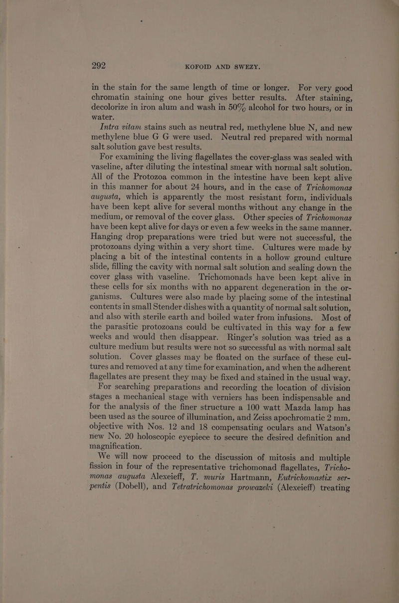 in the stain for the same length of time or longer. For very good chromatin staining one hour gives better results. After staining, decolorize in iron alum and wash in 50% alcohol for two hours; or in water. Intra vitam stains such as neutral red, methylene blue N, and new methylene blue G G were used. Neutral red prepared with normal salt solution gave best results. For examining the living flagellates the cover-glass was sealed with vaseline, after diluting the intestinal smear with normal salt solution. All of the Protozoa common in the intestine have been kept alive in this manner for about 24 hours, and in the case of Trichomonas augusta, which is apparently the most resistant form, individuals have been kept alive for several months without any change in the medium, or removal of the cover glass. Other species of Trichomonas have been kept alive for days or even a few weeks in the same manner. Hanging drop preparations were tried but were not successful, the protozoans dying within a very short time. Cultures were made by placing a bit of the intestinal contents in a hollow ground culture slide, fillmg the cavity with normal salt solution and sealing down the cover glass with vaseline. Trichomonads have been kept alive in these cells for six months with no apparent degeneration in the or- ganisms. Cultures were also made by placing some of the intestinal contents in small Stender dishes with a quantity of normal salt solution, and also with sterile earth and boiled water from infusions. Most of the parasitic protozoans could be cultivated in this way for a few weeks and would then disappear. Ringer’s solution was tried as a culture medium but results were not so successful as with normal salt solution. Cover glasses may be floated on the surface of these cul- tures and removed at any time for examination, and when the adherent flagellates are present they may be fixed and stained in the usual way. For searching preparations and recording the location of division stages a mechanical stage with verniers has been indispensable and for the analysis of the finer structure a 100 watt Mazda lamp has been used as the source of illumination, and Zeiss apochromatic 2 mm. objective with Nos. 12 and 18 compensating oculars and Watson’s new No. 20 holoscopic eyepiece to secure the desired definition and magnification. We will now proceed to the discussion of mitosis and multiple fission in four of the representative trichomonad flagellates, Tricho- monas augusta Alexeieff, T. muris Hartmann, Eutrichomastix § ser- pentis (Dobell), and Tetratrichomonas prowazeki (Alexeieff) treating