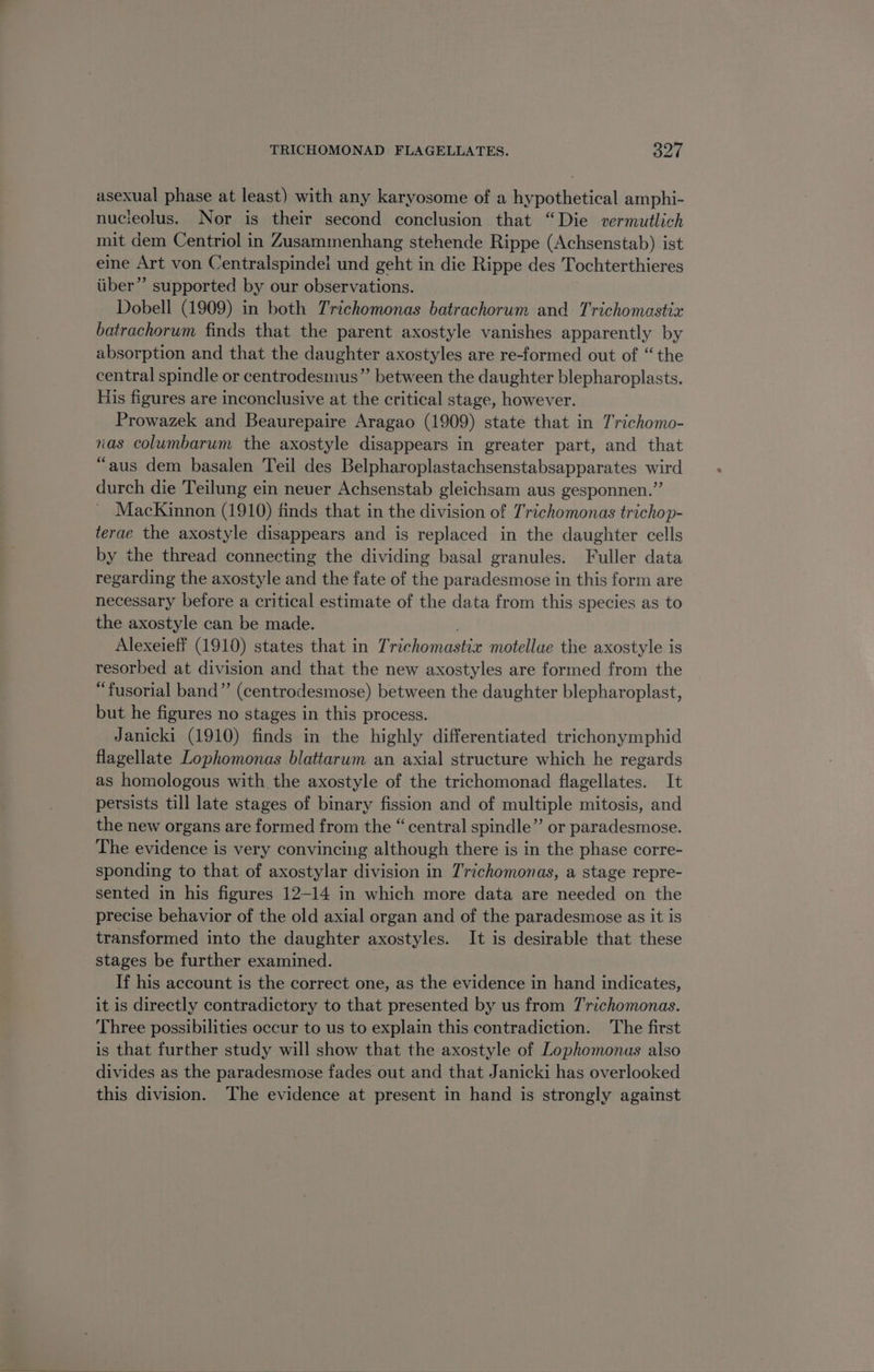 asexual phase at least) with any karyosome of a hypothetical amphi- nucieolus. Nor is their second conclusion that “Die vermutlich mit dem Centriol in Zusammenhang stehende Rippe (Achsenstab) ist eine Art von Centralspinde! und geht in die Rippe des Tochterthieres iiber”’ supported by our observations. Dobell (1909) in both Trichomonas batrachorum and Trichomastix batrachorum finds that the parent axostyle vanishes apparently by absorption and that the daughter axostyles are re-formed out of “the central spindle or centrodesmus”’ between the daughter blepharoplasts. His figures are inconclusive at the critical stage, however. Prowazek and Beaurepaire Aragao (1909) state that in 7richomo- nas columbarum the axostyle disappears in greater part, and that “aus dem basalen Teil des Belpharoplastachsenstabsapparates wird durch die Teilung ein neuer Achsenstab gleichsam aus gesponnen.” Mackinnon (1910) finds that in the division of Trichomonas trichop- terae the axostyle disappears and is replaced in the daughter cells by the thread connecting the dividing basal granules. Fuller data regarding the axostyle and the fate of the paradesmose in this form are necessary before a critical estimate of the data from this species as to the axostyle can be made. Alexeieff (1910) states that in Trichomastix motellue the axostyle is resorbed at division and that the new axostyles are formed from the “fusorial band”’ (centrodesmose) between the daughter blepharoplast, but he figures no stages in this process. Janicki (1910) finds in the highly differentiated trichonymphid flagellate Lophomonas blattarum an axial structure which he regards as homologous with the axostyle of the trichomonad flagellates. It persists till late stages of binary fission and of multiple mitosis, and the new organs are formed from the “central spindle” or paradesmose. The evidence is very convincing although there is in the phase corre- sponding to that of axostylar division in Trichomonas, a stage repre- sented in his figures 12-14 in which more data are needed on the precise behavior of the old axial organ and of the paradesmose as it is transformed into the daughter axostyles. It is desirable that these stages be further examined. If his account is the correct one, as the evidence in hand indicates, it is directly contradictory to that presented by us from Trichomonas. Three possibilities occur to us to explain this contradiction. The first is that further study will show that the axostyle of Lophomonas also divides as the paradesmose fades out and that Janicki has overlooked this division. The evidence at present in hand is strongly against