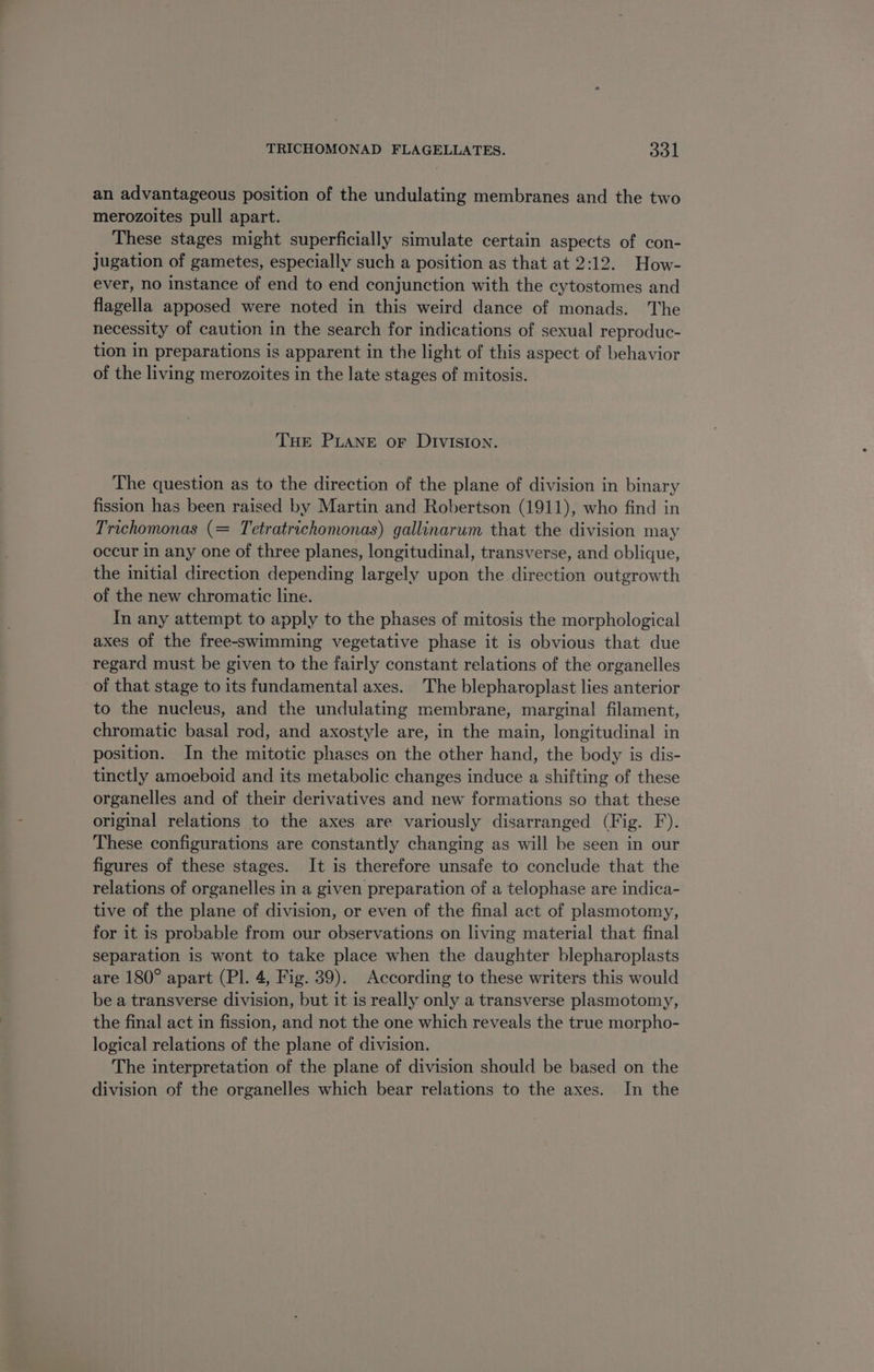 an advantageous position of the undulating membranes and the two merozoites pull apart. These stages might superficially simulate certain aspects of con- jugation of gametes, especially such a position as that at 2:12. How- ever, no instance of end to end conjunction with the cytostomes and flagella apposed were noted in this weird dance of monads. The necessity of caution in the search for indications of sexual reproduc- tion in preparations is apparent in the light of this aspect of behavior of the living merozoites in the late stages of mitosis. THE PLANE or DIVISION. The question as to the direction of the plane of division in binary fission has been raised by Martin and Robertson (1911), who find in Trichomonas (= Tetratrichomonas) gallinarum that the division may occur in any one of three planes, longitudinal, transverse, and oblique, the initial direction depending largely upon the direction outgrowth of the new chromatic line. In any attempt to apply to the phases of mitosis the morphological axes of the free-swimming vegetative phase it is obvious that due regard must be given to the fairly constant relations of the organelles of that stage to its fundamental axes. The blepharoplast lies anterior to the nucleus, and the undulating membrane, marginal filament, chromatic basal rod, and axostyle are, in the main, longitudinal in position. In the mitotic phases on the other hand, the body is dis- tinctly amoeboid and its metabolic changes induce a shifting of these organelles and of their derivatives and new formations so that these original relations to the axes are variously disarranged (Fig. F). These configurations are constantly changing as will be seen in our figures of these stages. It is therefore unsafe to conclude that the relations of organelles in a given preparation of a telophase are indica- tive of the plane of division, or even of the final act of plasmotomy, for it is probable from our observations on living material that final separation is wont to take place when the daughter blepharoplasts are 180° apart (Pl. 4, Fig. 39). According to these writers this would be a transverse division, but it is really only a transverse plasmotomy, the final act in fission, and not the one which reveals the true morpho- logical relations of the plane of division. The interpretation of the plane of division should be based on the division of the organelles which bear relations to the axes. In the