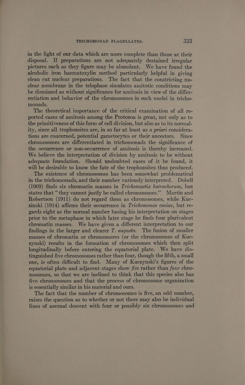 in the light of our data which are more complete than those at their disposal. If preparations are not adequately destained irregular pictures such as they figure may be abundant. We have found the alcoholic iron haematoxylin method particularly helpful in giving clean cut nuclear preparations. The fact that the constricting nu- clear membrane in the telophase simulates amitotic conditions may be dismissed as without significance for amitosis in view of the differ- entiation and behavior of the chromosomes in such nuclei in tricho- monads. The theoretical importance of the critical examination of all re- ported cases of amitosis among the Protozoa is great, not only as to the primitiveness of this form of cell division, but also as to its normal- ity, since all trophozoites are, in so far at least as a priori considera- tions are concerned, potential gametocytes or their ancestors. Since chromosomes are differentiated in trichomonads the significance of the occurrence or non-occurrence of amitosis is thereby increased. We believe the interpretation of division by amitosis to be without adequate foundation. Should undoubted cases of it be found, it will be desirable to know the fate of the trophozoites thus produced. The existence of chromosomes has been somewhat problematical in the trichomonads, and their number variously interpreted. Dobell (1909) finds six chromatin masses in T'richomastix batrachorum, but states that “they cannot justly be called chromosomes.” Martin and Robertson (1911) do not regard them as chromosomes, while Kuc- zinski (1914) affirms their occurrence in Trichomonas cawae, but re- gards eight as the normal number basing his interpretation on stages prior to the metaphase in which later stage he finds four plurivalent chromatin masses. We have given a different interpretation to our findings in the larger and clearer 7. augusta. The fusion of smaller masses of chromatin or chromomeres (or the chromosomes of Kuc- zynski) results in the formation of chromosomes which then split longitudinally before entering the equatorial plate. We have dis- tinguished five chromosomes rather than four, though the fifth, a small one, is often difficult to find. Many of Kuczynski’s figures of the equatorial plate and adjacent stages show five rather than four chro- mosomes, so that we are inclined to think that this species also has five chromosomes and that the process of chromosome organization is essentially similar in his material and ours. The fact that the number of chromosomes is five, an odd number, raises the question as to whether or not there may also be individual lines of asexual descent with four or possibly six chromosomes and