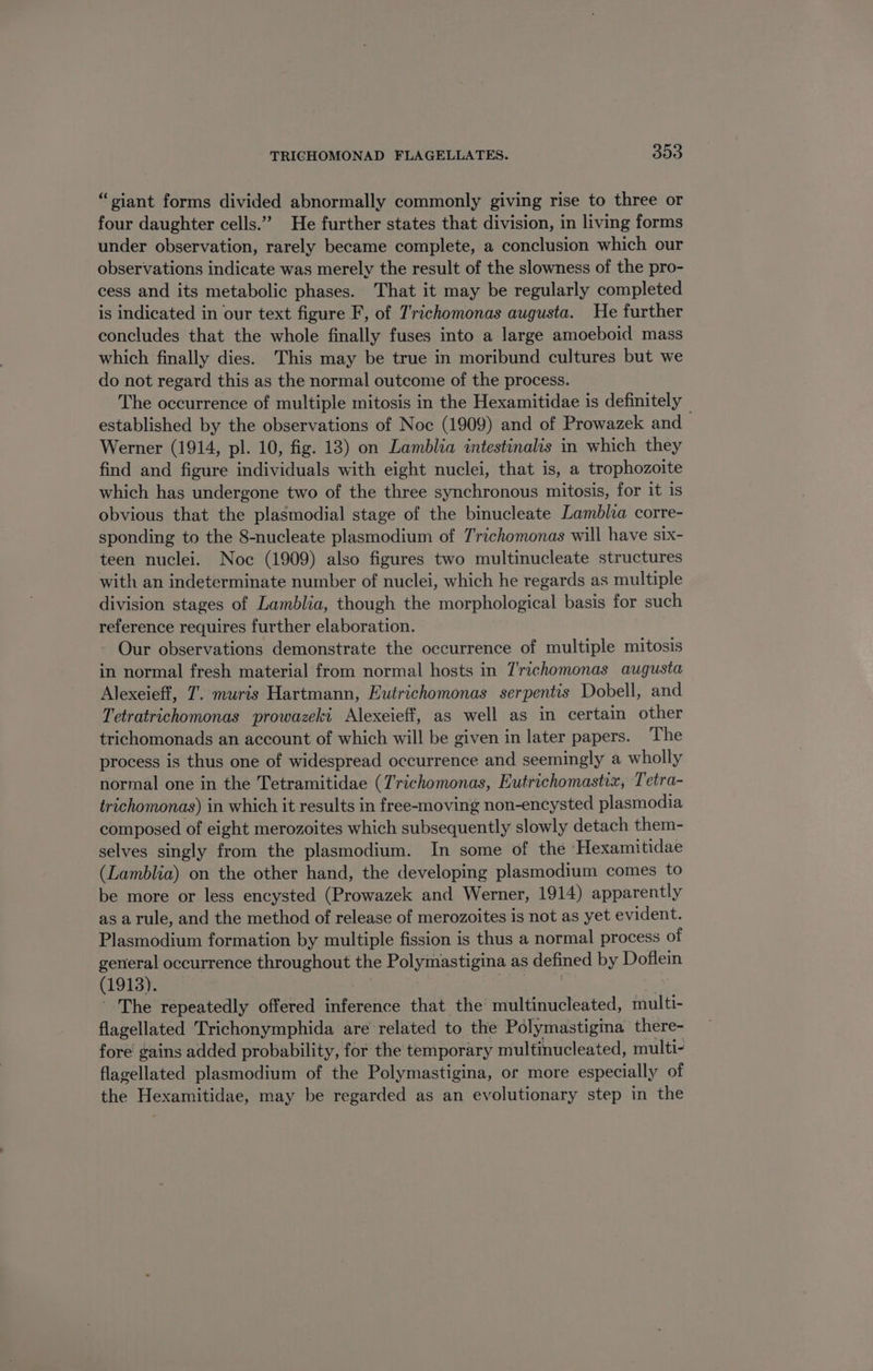 “giant forms divided abnormally commonly giving rise to three or four daughter cells.” He further states that division, in living forms under observation, rarely became complete, a conclusion which our observations indicate was merely the result of the slowness of the pro- cess and its metabolic phases. That it may be regularly completed is indicated in our text figure F, of 7'richomonas augusta. He further concludes that the whole finally fuses into a large amoeboid mass which finally dies. This may be true in moribund cultures but we do not regard this as the normal outcome of the process. The occurrence of multiple mitosis in the Hexamitidae is definitely — established by the observations of Noc (1909) and of Prowazek and Werner (1914, pl. 10, fig. 18) on Lamblia intestinalis in which they find and figure individuals with eight nuclei, that is, a trophozoite which has undergone two of the three synchronous mitosis, for it 1s obvious that the plasmodial stage of the binucleate Lamblia corre- sponding to the 8-nucleate plasmodium of T'richomonas will have six- teen nuclei. Noc (1909) also figures two multinucleate structures with an indeterminate number of nuclei, which he regards as multiple division stages of Lamblia, though the morphological basis for such reference requires further elaboration. Our observations demonstrate the occurrence of multiple mitosis in normal fresh material from normal hosts in 7'richomonas augusta Alexeieff, 7’. muris Hartmann, Eutrichomonas serpentis Dobell, and Tetratrichomonas prowazeki Alexeieff, as well as in certain other trichomonads an account of which will be given in later papers. The process is thus one of widespread occurrence and seemingly a wholly normal one in the Tetramitidae (Trichomonas, Eutrichomastix, Tetra- trichomonas) in which it results in free-moving non-encysted plasmodia composed of eight merozoites which subsequently slowly detach them- selves singly from the plasmodium. In some of the Hexamitidae (Lamblia) on the other hand, the developing plasmodium comes to be more or less encysted (Prowazek and Werner, 1914) apparently as a rule, and the method of release of merozoites is not as yet evident. Plasmodium formation by multiple fission is thus a normal process of general occurrence throughout the Polymastigina as defined by Potem (1913). The repeatedly offered inference that the multinucleated, multi- flagellated ‘Trichonymphida are related to the Polymastigina there- fore gains added probability, for the temporary multinucleated, multi- flagellated plasmodium of the Polymastigina, or more especially of the Hexamitidae, may be regarded as an evolutionary step in the