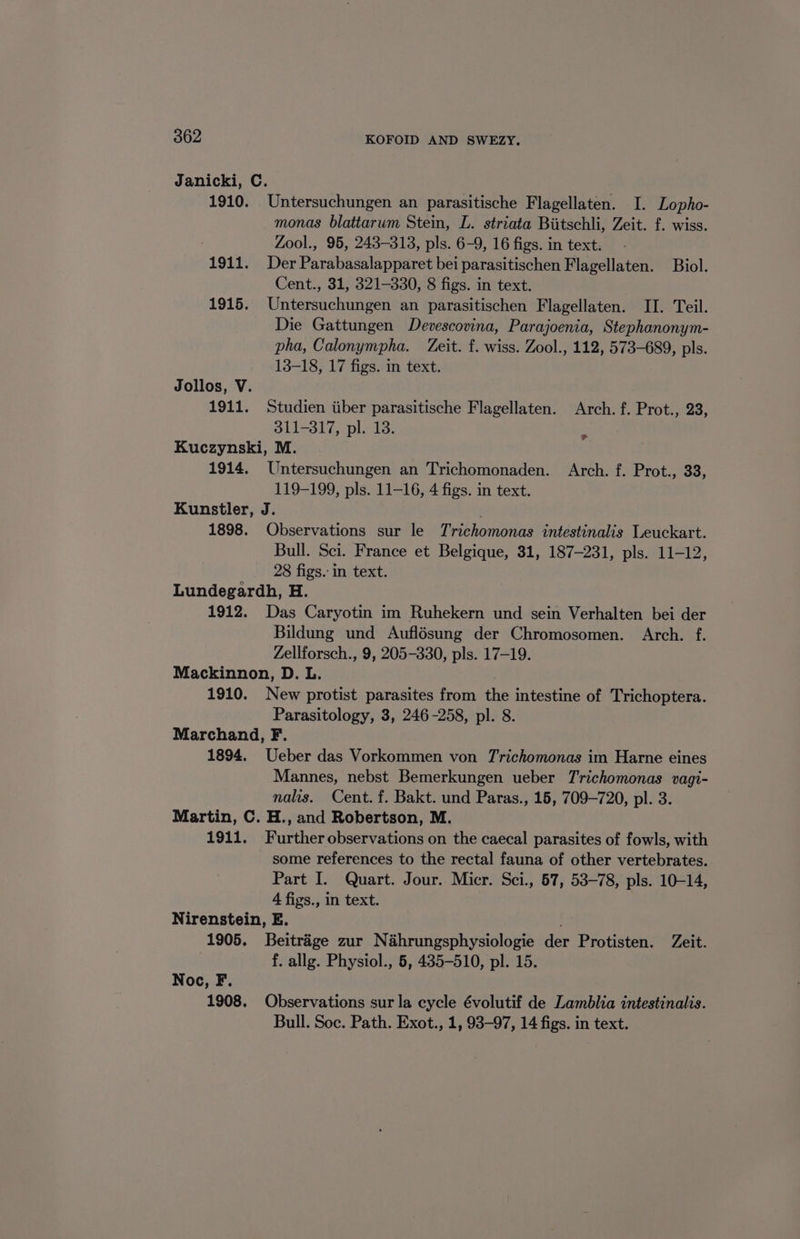 Janicki, C. 1910. Untersuchungen an parasitische Flagellaten. I. Lopho- monas blattarum Stein, L. striata Biitschli, Zeit. £. wiss. Zool., 95, 243-313, pls. 6-9, 16 figs. in text. 1911. Der Parabasalapparet bei parasitischen Flagellaten. Biol. Cent., 31, 321-330, 8 figs. in text. 1915. Untersuchungen an parasitischen Flagellaten. II. Teil. Die Gattungen Devescovina, Parajoenia, Stephanonym- pha, Calonympha. Zeit. f. wiss. Zool., 112, 573-689, pls. 13-18, 17 figs. in text. Jollos, V. 1911. Studien iiber parasitische Flagellaten. Arch. f. Prot., 23, AU12910. pl do: Kuczynski, M. 1914. Untersuchungen an Trichomonaden. Arch. f. Prot., 33, 119-199, pls. 11-16, 4 figs. in text. Kunstler, J. 1898. Observations sur le Trichomonas intestinalis Leuckart. Bull. Sci. France et Belgique, 31, 187-231, pls. 11-12, 28 figs. in text. Lundegardh, H. 1912. Das Caryotin im Ruhekern und sein Verhalten bei der Bildung und Auflésung der Chromosomen. Arch. f. Zellforsch., 9, 205-330, pls. 17-19. Mackinnon, D. L. 1910. New protist parasites from the intestine of Trichoptera. Parasitology, 3, 246-258, pl. 8. Marchand, F. 1894. Ueber das Vorkommen von Trichomonas im Harne eines Mannes, nebst Bemerkungen ueber Trichomonas vagi- nalis. Cent. f. Bakt. und Paras., 15, 709-720, pl. 3. Martin, C. H., and Robertson, M. 1911. Further observations on the caecal parasites of fowls, with some references to the rectal fauna of other vertebrates.. Part I. Quart. Jour. Micr. Sci., 57, 53-78, pls. 10-14, 4 figs., in text. Nirenstein, E. 1905. Beitrige zur Nahrungsphysiologie der Protisten. Zeit. f. allg. Physiol., 5, 435-510, pl. 15. > Noc, F. 1908. Observations sur la cycle évolutif de Lamblia intestinalis. Bull. Soc. Path. Exot., 1, 93-97, 14 figs. in text.