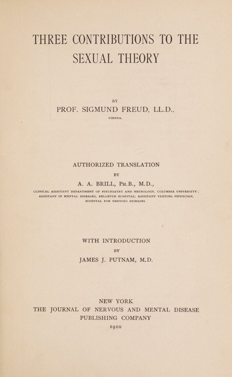 THREE CONTRIBUTIONS TO THE SEAUAT TULRORY BY PROF. SIGMUND FPREUD EL... AUTHORIZED TRANSLATION BY AAS BRILL, Pu. B., M.D. CLINICAL ASSISTANT DEPARTMENT OF PSYCHIATRY AND NEUROLOGY, COLUMBIA UNIVERSITY ; ASSISTANT IN MENTAL DISEASES, BELLEVUE HOSPITAL; ASSISTANT VISITING PHYSICIAN, HOSPITAL FOR NERVOUS DISEASES WITH INTRODUCTION BY JAMES J. PUTNAM, M.D. NEW YORK THE JOURNAL OF NERVOUS AND MENTAL DISEASE PUBLISHING COMPANY I91o