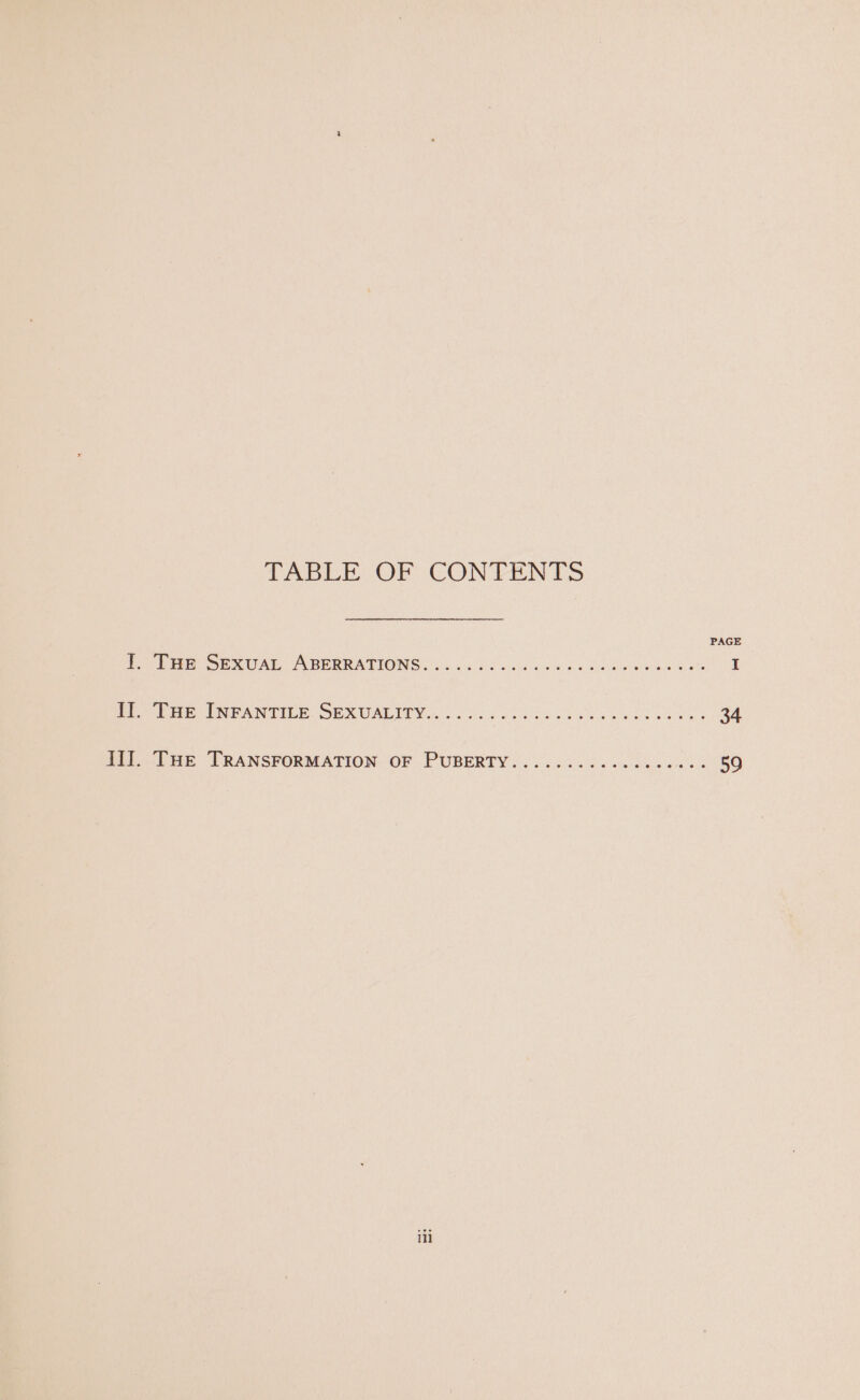 TABLE: OF CON TENTS fbi SEXUAL ABERRATION G. foi6 Oi eeu 4 oe fs lice be Go I Po ie, PRN TILE. SE CUALINV Gn. /.0. occ cea wees wees 34 Ho THE TRANSFORMATION:“OF . PUBERTY &lt;. 25. 26 fs oe cee ace oss 59 ii]