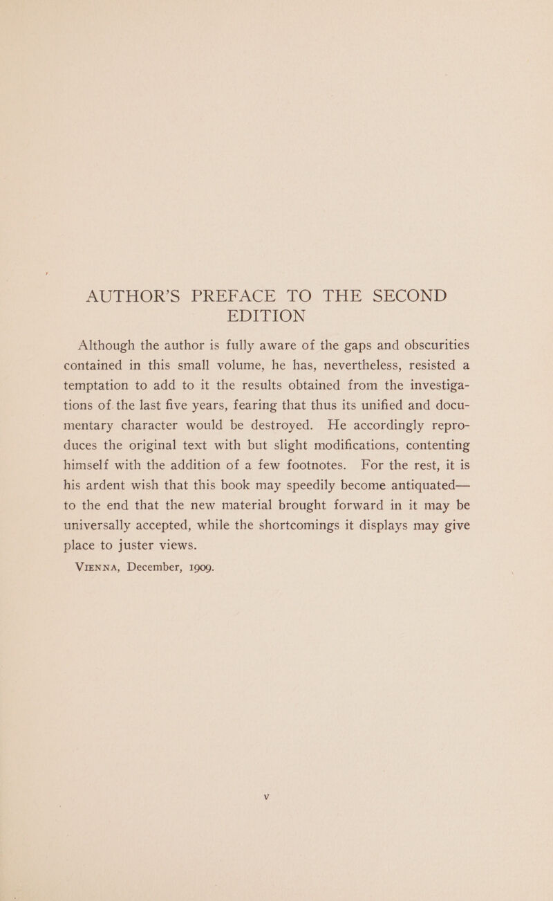 WOUTHORS PREPACE: TO. THE SECOND EDITION Although the author is fully aware of the gaps and obscurities contained in this small volume, he has, nevertheless, resisted a temptation to add to it the results obtained from the investiga- tions of. the last five years, fearing that thus its unified and docu- mentary character would be destroyed. He accordingly repro- duces the original text with but slight modifications, contenting himself with the addition of a few footnotes. For the rest, it is his ardent wish that this book may speedily become antiquated— to the end that the new material brought forward in it may be universally accepted, while the shortcomings it displays may give place to juster views. VIENNA, December, 1909.