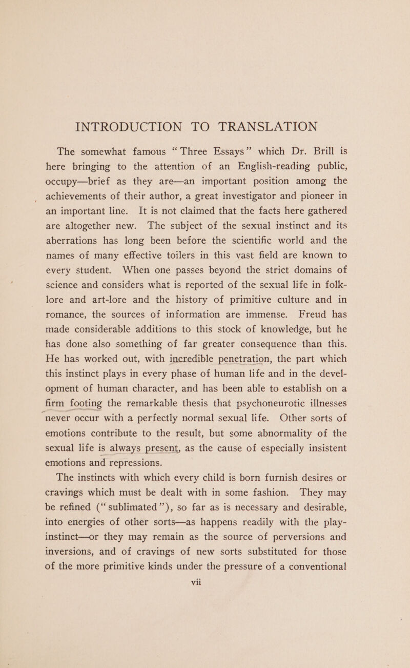 INTRODUCTION TO TRANSLATION The somewhat famous “Three Essays” which Dr. Brill is here bringing to the attention of an English-reading public, occupy—brief as they are—an important position among the achievements of their author, a great investigator and pioneer in an important line. It is not claimed that the facts here gathered are altogether new. The subject of the sexual instinct and its aberrations has long been before the scientific world and the names of many effective toilers in this vast field are known to every student. When one passes beyond the strict domains of science and considers what is reported of the sexual life in folk- lore and art-lore and the history of primitive culture and in romance, the sources of information are immense. Freud has made considerable additions to this stock of knowledge, but he has done also something of far greater consequence than this. He has worked out, with incredible penetration, the part which this instinct plays in every phase of human life and in the devel- opment of human character, and has been able to establish on a firm footing the remarkable thesis that psychoneurotic illnesses “never occur with a perfectly normal sexual life. Other sorts of emotions contribute to the result, but some abnormality of the sexual life is always present, as the cause of especially insistent emotions and repressions. The instincts with which every child is born furnish desires or cravings which must be dealt with in some fashion. They may be refined (“sublimated”), so far as is necessary and desirable, into energies of other sorts—as happens readily with the play- instinct—or they may remain as the source of perversions and inversions, and of cravings of new sorts substituted for those of the more primitive kinds under the pressure of a conventional